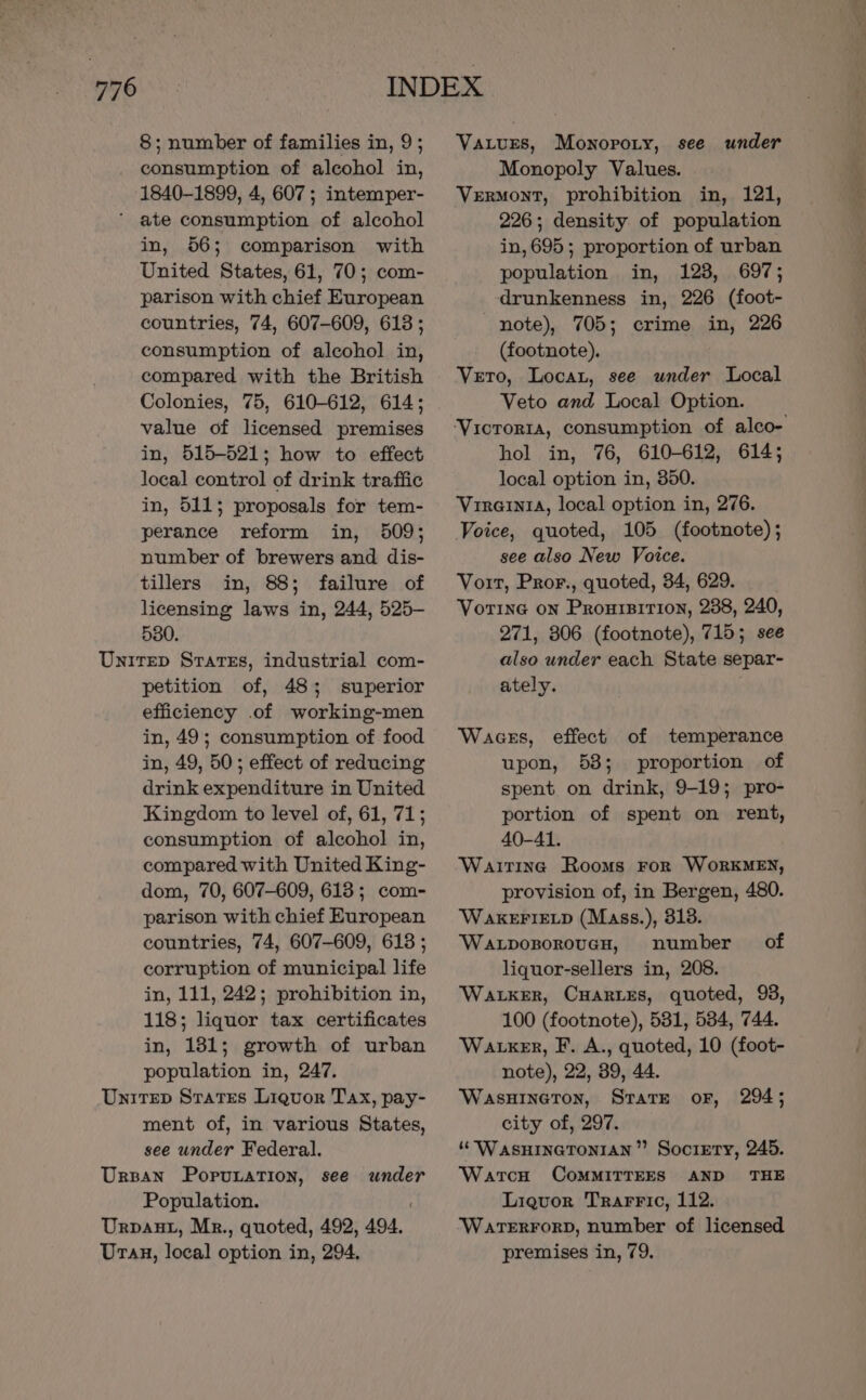 776 8; number of families in, 9; consumption of alcohol in, 1840-1899, 4, 607 ; intemper- ‘ ate consumption of alcohol in, 56; comparison with United States, 61, 70; com- parison with chief European countries, 74, 607-609, 613 ; consumption of alcohol in, compared with the British Colonies, 75, 610-612, 614; value of licensed premises in, 515-521; how to effect local control of drink traffic in, 511; proposals for tem- perance reform in, 509; number of brewers and dis- tillers in, 88; failure of licensing laws in, 244, 525- 580. Unirep Srares, industrial com- petition of, 48; superior efficiency .of working-men in, 49; consumption of food in, 49, 50; effect of reducing drink expenditure in United Kingdom to level of, 61, 71; consumption of alcohol in, compared with United King- dom, 70, 607-609, 613; com- parison with chief European countries, 74, 607-609, 613 ; corruption of municipal life in, 111, 242; prohibition in, 118; liquor tax certificates in, 181; growth of urban population in, 247. Unirep Srates Liquor Tax, pay- ment of, in various States, see under Federal. Ursan Poprutation, see under Urpaut, Mr., quoted, 492, 494. Uran, local option in, 294. Vatures, Monopoty, see under Monopoly Values. Vermont, prohibition in, 121, 226; density of population in, 695; proportion of urban population in, 123, 697; drunkenness in, 226 (foot- note), 705; crime in, 226 (footnote). Veto, Locar, see under Local Veto and Local Option. hol in, 76, 610-612, 614; local option in, 350. VireintA, local option in, 276. Voice, quoted, 105 (footnote) ; see also New Voice. Voit, Pror., quoted, 34, 629. Vortine on Proursirion, 238, 240, 271, 306 (footnote), 715; see also under each State separ- ately. Waces, effect of temperance upon, 53; proportion of spent on drink, 9-19; pro- portion of spent on rent, 40-41. Waiting Rooms ror WorKMEN, provision of, in Bergen, 480. WAKEFIELD (Mass.), 313. WaxponoroucH, number of liquor-sellers in, 208. Waker, CHartes, quoted, 93, 100 (footnote), 531, 534, 744. Watker, F. A., quoted, 10 (foot- note), 22, 39, 44. WaAsHINGTON, STATE OF, city of, 297. “ WasHinetontan’”’ Society, 245. Watcu CoMMITTEES AND THE ‘WateErRForD, number of licensed premises in, 79. 294 ;