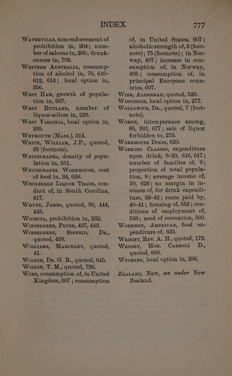 WATERVILLE, non-enforcement of prohibition in, 204; num- ber of saloons in, 206; drunk- enness in, 703. tion of alcohol in, 76, 610- 612, 614; local option in, 856. West Ham, growth of popula- tion in, 567. West Rurtanp, number of liquor-sellers in, 229. West Virernra, local option in, 295. Weyrmourtn (Mass.), 314. Waite, Witiuiam, J.P., quoted, 39 (footnote). WHITECHAPEL, density of popu- lation in, 551. ‘WHITECHAPEL WoRKHOUSE, cost of food in, 34, 626. WHOLESALE Liquor TRADE, con- duct of, in South Corolina, 417. Wauytr, James, quoted, 90, 444, 445, Wicuita, prohibition in, 232. WIESELGREN, PETER, 487, 443. WIESELGREN, Siarrip, ODrk., quoted, 438. Witiiams, Marcuant, quoted, 41. Witson, Dr. G. R., quoted, 645. Wixtson, T. M., quoted, 736. Wine, consumption of, in United Kingdom, 607 ; consumption 777 of, in United States, 607 ; alcoholic strength of, 3 (foot- note) ; 75 (footnote); in Nor- way, 497; increase in con- sumption of, in Norway, 495; consumption of, in principal European coun- tries, 607. Wrre, ALDERMAN, quoted, 520. Wisconsin, local option in, 277. Wottowicz, Dr., quoted, 7 (foot- note). Women, intemperance among, 85, 381, 677; sale of liquor forbidden to, 273. Workuovuse Diets, 620. Worxine Cuiasses, expenditure upon drink, 9-20, 616, 617; number of families of, 9; proportion of total popula- tion, 9; average income of, 10, 623; no margin in in- comes of, for drink expendi- ture, 88-42; rents paid by, 40-41; housing of, 552 ; con- ditions of employment of, 558; need of recreation, 560. Worxmen, American, food ex- penditure of, 635. Wrient, Rev. A. H., quoted, 173. Wricst, Hon. Carrow OD., quoted, 660. Wromine, local option in, 296. ZEALAND, New, see under New Zealand.