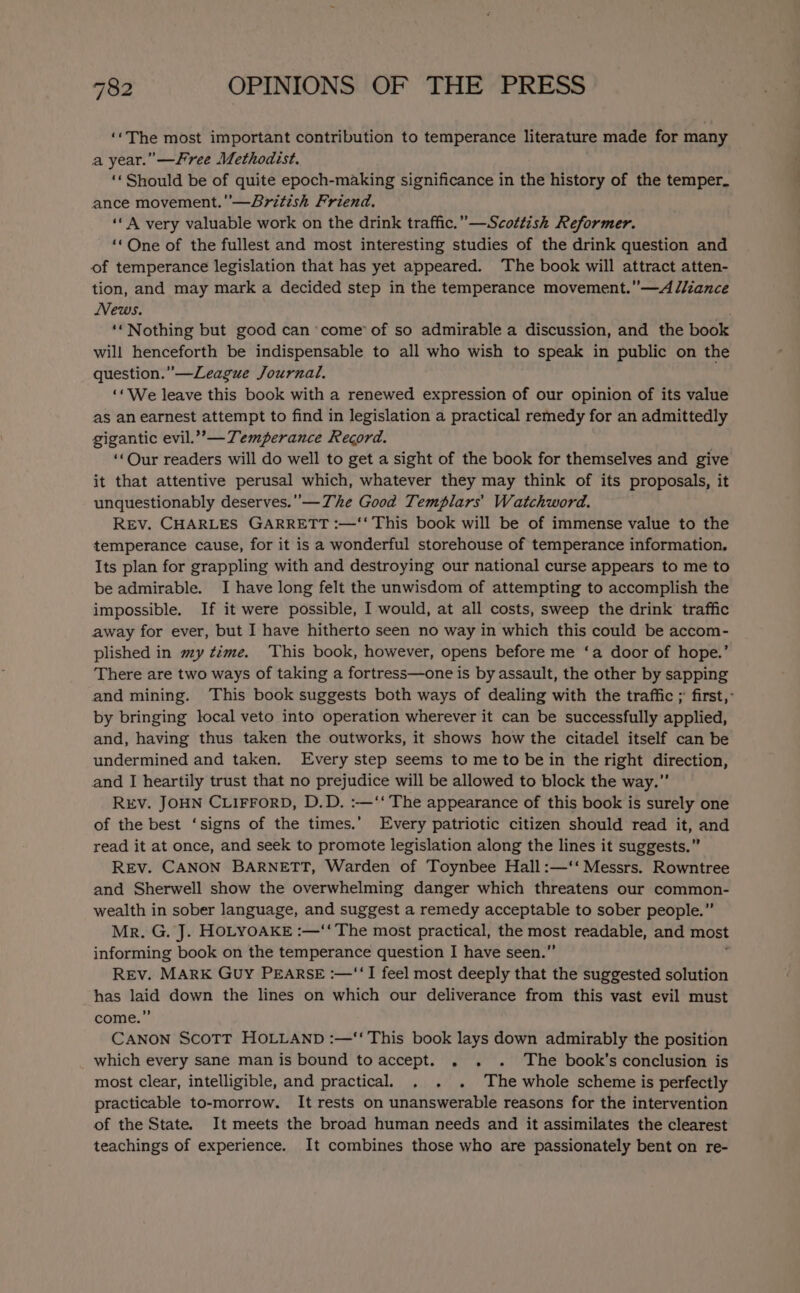 ‘The most important contribution to temperance literature made for many a year.” —Free Methodist. ‘« Should be of quite epoch-making significance in the history of the temper. ance movement.’—Sritish Friend. ‘A very valuable work on the drink traffic.” —Scottish Reformer. ‘‘One of the fullest and most interesting studies of the drink question and of temperance legislation that has yet appeared. The book will attract atten- tion, and may mark a decided step in the temperance movement.” —A diiance News. ‘‘Nothing but good can ‘come’ of so admirable a discussion, and the book will henceforth be indispensable to all who wish to speak in public on the question.” —League Journal. ‘«We leave this book with a renewed expression of our opinion of its value as an earnest attempt to find in legislation a practical remedy for an admittedly gigantic evil.”’— Temperance Record. ‘Our readers will do well to get a sight of the book for themselves and give it that attentive perusal which, whatever they may think of its proposals, it unquestionably deserves. —The Good Templars’ Watchword. REV. CHARLES GARRETT :—‘‘ This book will be of immense value to the temperance cause, for it is a wonderful storehouse of temperance information, Its plan for grappling with and destroying our national curse appears to me to be admirable. I have long felt the unwisdom of attempting to accomplish the impossible. If it were possible, I would, at all costs, sweep the drink traffic away for ever, but I have hitherto seen no way in which this could be accom- plished in my time. This book, however, opens before me ‘a door of hope.’ There are two ways of taking a fortress—one is by assault, the other by sapping and mining. ‘This book suggests both ways of dealing with the traffic ; first,: by bringing local veto into operation wherever it can be successfully applied, and, having thus taken the outworks, it shows how the citadel itself can be undermined and taken. Every step seems to me to be in the right direction, and I heartily trust that no prejudice will be allowed to block the way.” REV. JOHN CLIFFORD, D.D. :—‘‘ The appearance of this book is surely one of the best ‘signs of the times.’ Every patriotic citizen should read it, and read it at once, and seek to promote legislation along the lines it suggests.” REv. CANON BARNETT, Warden of Toynbee Hall :—‘‘ Messrs. Rowntree and Sherwell show the overwhelming danger which threatens our common- wealth in sober language, and suggest a remedy acceptable to sober people.” Mr. G. J. HOLYOAKE :—‘‘ The most practical, the are readable, and most informing book on the temperance question I have seen.’ Rev. MARK GUY PEARSE :—‘‘I feel most deeply that the suggested solution has laid down the lines on which our deliverance from this vast evil must come.” CANON ScoTT HOLLAND :—‘‘ This book lays down admirably the position which every sane man is bound to accept. . . . The book’s conclusion is most clear, intelligible, and practical. . . . The whole scheme is perfectly practicable to-morrow. It rests on unanswerable reasons for the intervention of the State. It meets the broad human needs and it assimilates the clearest teachings of experience. It combines those who are passionately bent on re-