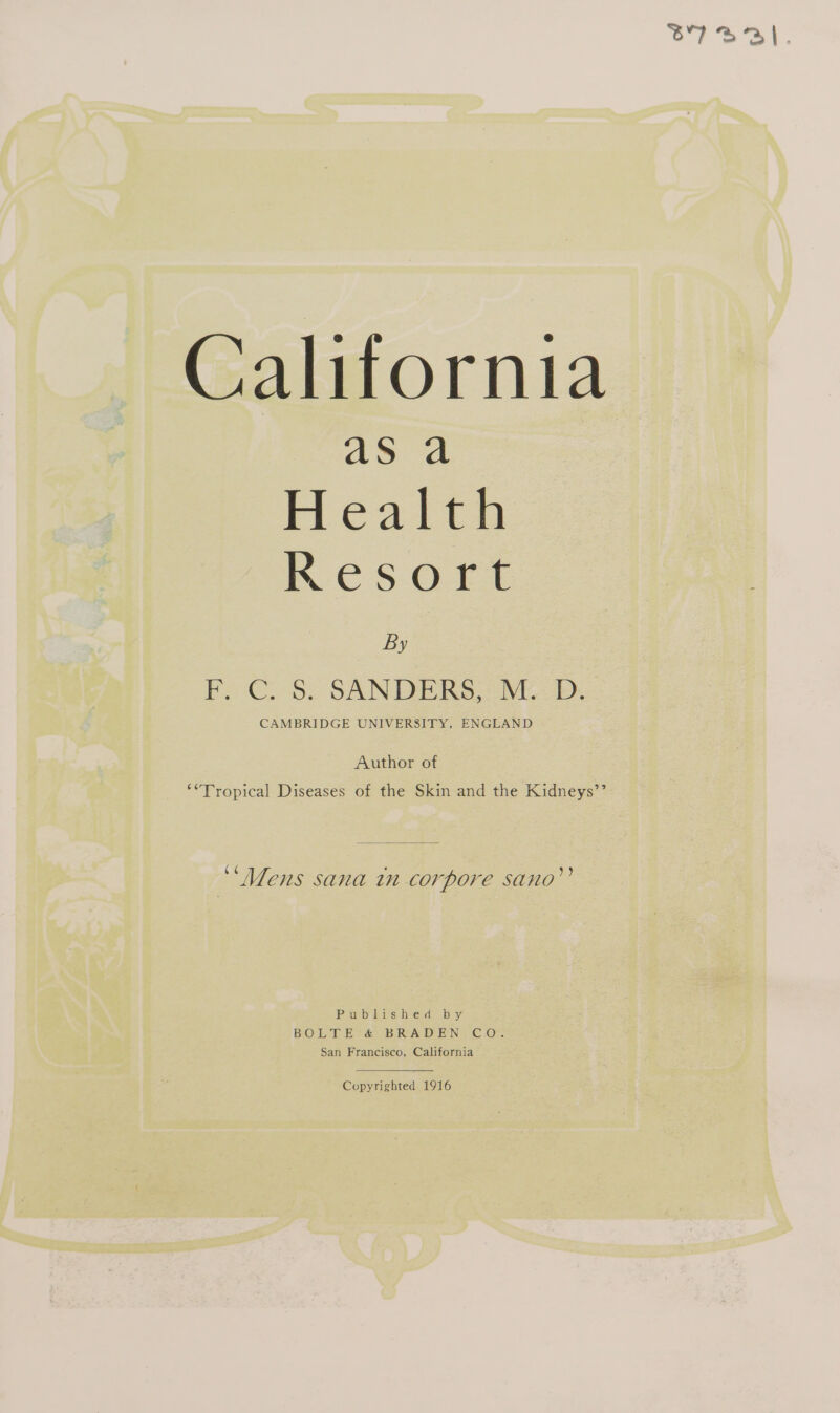 ar) ON. California aS a Health KESOFE By F. C. 8: SANDERS, Mb. Author of **Tropical Diseases of the Skin and the Kidneys’’ ¢ « ‘Mens sana tn corpore sano’? Published by BOLTE &amp; BRADEN CO. San Francisco, California Copyrighted 1916