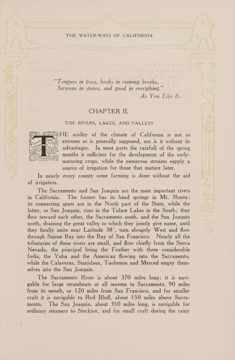 THE WATER-WAYS OF CALIFORNIA bor ae “Tongues in trees, books in running brooks, Sermons in stones, and good in everything.”’ As You. Like It. CHAP TER At: THE RIVERS, LAKES, AND VALLEYS HE. aridity of the climate of California is not so extreme as is generally supposed, nor is it without its advantages. In most parts the rainfall of the spring months is sufficient for the development of the early- maturing crops, while the numerous streams supply a source of irrigation for those that mature later. In nearly every county some farming is done without the aid of irrigation. The Sacramento and San Joaquin are the most important rivers in California. The former has its head springs in Mt. Shasta; its connecting spurs are in the North part of the State, while the latter, or San Joaquin, rises in the Tulare Lakes in the South; they flow toward each other, the Sacramento south, and the San Joaquin north, draining the great valley to which they jointly give name, until they finally unite near Latitude 38°, turn abruptly West and flow through Suisun Bay into the Bay of San Francisco. Nearly all the tributaries of these rivers are small, and flow chiefly from the Sierra Nevada, the principal being the Feather with three considerable forks, the Yuba and the American flowing into the Sacramento, while the Calaveras, Stanislaus, Tuolumne and Merced empty them- selves into the San Joaquin. The Sacramento River is about 370 miles long; it is navi- gable for large steamboats at all seasons to Sacramento, 90 miles from its mouth, or 120 miles from San Francisco, and for smaller craft it is navigable to Red Bluff, about 150 miles above Sacra- mento. The San Joaquin, about 350 miles long, is navigable for ordinary steamers to Stockton, and for small craft during the rainy