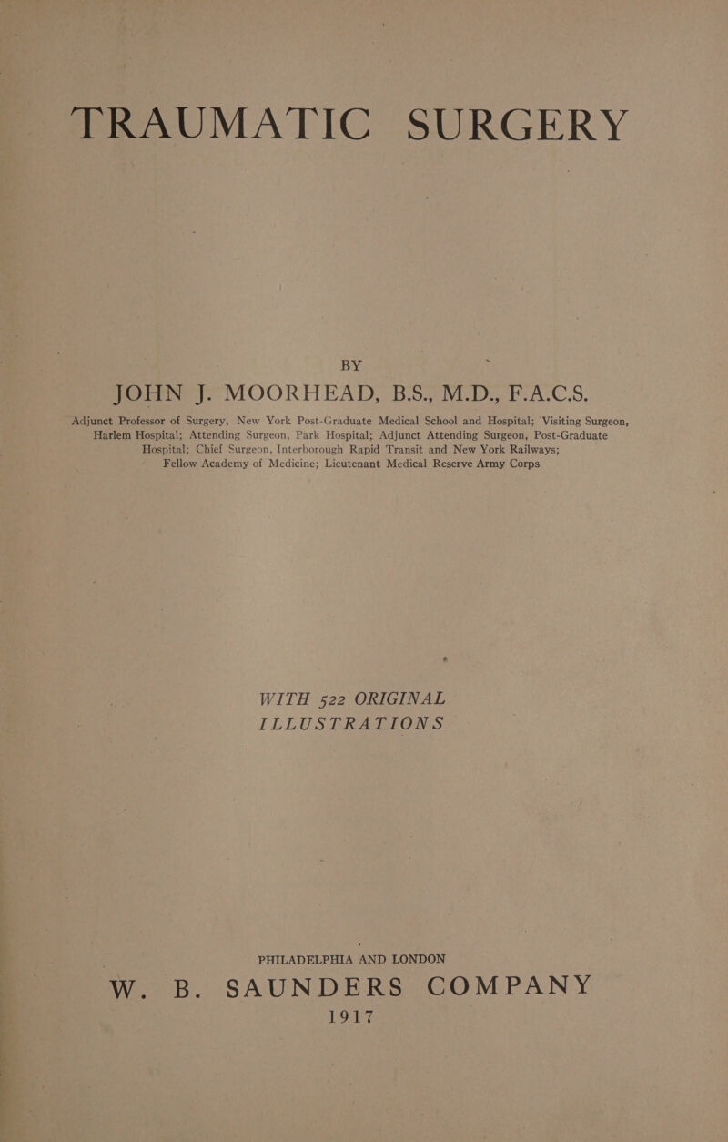 Se TRAUMATIC SURGERY BY : JOHN J. MOORHEAD, BS., M.D., F.A.C.S. Adjunct Professor of Surgery, New York Post-Graduate Medical School and Hospital; Visiting Surgeon, Harlem Hospital; Attending Surgeon, Park Hospital; Adjunct Attending Surgeon, Post-Graduate Hospital; Chief Surgeon, Interborough Rapid Transit and New York Railways; Fellow Academy of Medicine; Lieutenant Medical Reserve Army Corps WITH 522 ORIGINAL ILLUSTRATIONS PHILADELPHIA AND LONDON W. B. SAUNDERS COMPANY 1917