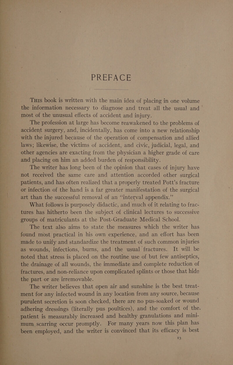 PREFACE Tuts book is written with the main idea of placing in one volume the information necessary to diagnose and treat all the usual and most of the unusual effects of accident and injury. The profession at large has become reawakened to the problems of accident surgery, and, incidentally, has come into a new relationship with the injured because of the operation of compensation and allied laws; likewise, the victims of accident, and civic, judicial, legal, and other agencies are exacting from the physician a higher grade of care and placing on him an added burden of responsibility. The writer has long been of the opinion that cases of injury have not received the same care and attention accorded other surgical patients, and has often realized that a properly treated Pott’s fracture or infection of the hand is a far greater manifestation of the surgical art than the successful removal of an “interval appendix.” What follows is purposely didactic, and much of it relating to frac- tures has hitherto been the subject of clinical lectures to successive groups of matriculants at the Post-Graduate Medical School. The text also aims to state the measures which the writer has found most practical in his own experience, and an effort has been made to unify and standardize the treatment of such common injuries as wounds, infections, burns, and the usual fractures. It will be noted that stress is placed on the routine use of but few antiseptics, the drainage of all wounds, the immediate-and complete reduction of fractures, and non-reliance upon complicated splints or those that hide the part or are irremovable. The writer believes that open air and sunshine is the best treat- ment for any infected wound in any location from any source, because _ purulent secretion is soon checked, there are no pus-soaked or wound adhering dressings (literally pus poultices), and the comfort of the. patient is measurably increased and healthy granulations and mini- mum scarring occur promptly. For many years now this plan has been employed, and the writer is convinced that its efficacy is best