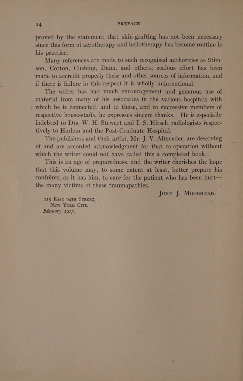 proved by the statement that skin-grafting has not been necessary since this form of aérotherapy and heliotherapy has become routine in his practice. Many references are made to such recognized authorities as Stim- son, Cotton, Cushing, Dana, and others; zealous effort has been made to accredit properly these and other sources of information, and if there is failure in this respect it is wholly unintentional. The writer has had much encouragement and generous use of which he is connected, and to these, and to successive members of respective house-staffs, he expresses sincere thanks. He is especially indebted to Drs. W. H. Stewart and I. S. Hirsch, radiologists respec- tively to Harlem and the Post-Graduate Hospital. The publishers and their artist, Mr. J. V. Alteneder, are deserving of and are accorded acknowledgment for that co-operation without | which the writer could not have called this a completed book. . This is an age of preparedness, and the writer cherishes the hope that this volume may, to some extent at least, better prepare his confréres, as it has him, to care for the patient who has been hurt— the many victims of these traumapathies. | Joun J. MoorHEaD. 115 EAST 64TH STREET, New York City. February, 1917.