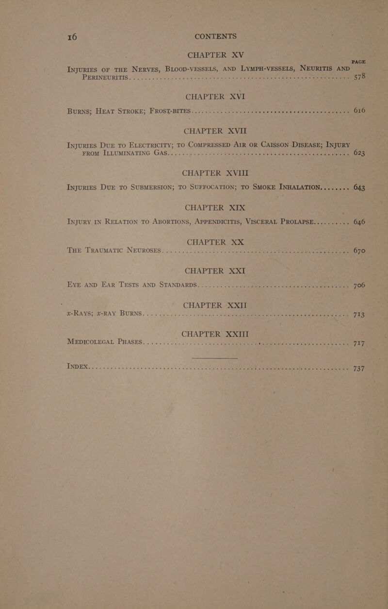 CHAPTER XV PAGE INJURIES OF THE NERVES, BLOOD-VESSELS, AND LYMPH-VESSELS, NEURITIS AND PERINEURITIS . 66 7s soos vcs ale 28 ee oie ote wile wun) ola. Oat aliealige ghee af are ae 578 CHAPTER XVI Burns; Heat STROKE; FROST-BETES: 27), 2). 27.1) i pile chet 5) elaare eal ee Se Oe CHAPTER SAVER InjuRIES DUE TO ELECTRICITY; TO COMPRESSED AIR OR CAISSON -DISEASE; INJURY FROM ILLUMINATING GAS.) «5. ¢ sus eo ae Reclame eae ie ota eee ee 623 CHAPTER XVill INJURIES DUE TO SUBMERSION; TO SUFFOCATION; TO SMOKE INHALATION........ 643 CHAPTER “XIX INJURY IN RELATION TO ABORTIONS, APPENDICITIS, VISCERAL PROLAPSE.......... 646 CHAPTER XX TSE TRAUMATIC NEUROSES 2 oa hoo cisco © pete a ate hese eaten ee 670 CHAPTER XXI EVE AND EAR TESTS AND STANDARDS 2°) 21/5... 4c acento ee 706