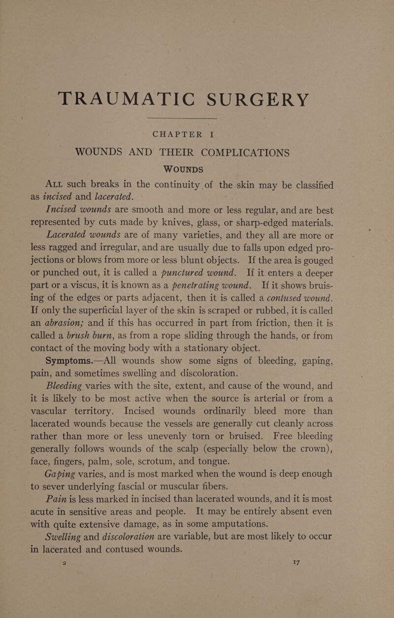 TRAUMATIC SURGERY CHAPTER I WOUNDS AND THEIR COMPLICATIONS WOUNDS ALL such breaks in the continuity of the skin may be classified as incised and lacerated. Incised wounds are smooth and more or less regular, and are best represented by cuts made by knives, glass, or sharp-edged materials. Lacerated wounds are of many varieties, and they all are more or less ragged and irregular, and are usually due to falls upon edged pro- jections or blows from more or less blunt objects. If the area is gouged or punched out, it is called a punctured wound. If it enters a deeper part or a viscus, it is known as a penetrating wound. If it shows bruis- ing of the edges or parts adjacent, then it is called a contused wound. If only the superficial layer of the skin is scraped or rubbed, it is called an abrasion; and if this has occurred in part from friction, then it is called a brush burn, as from a rope sliding through the hands, or from contact of the moving body with a stationary object. Symptoms.—All wounds show some signs of bleeding, gaping, pain, and sometimes swelling and discoloration. Bleeding varies with the site, extent, and cause of the wound, and it is likely to be most active when the source is arterial or from a vascular territory. Incised wounds ordinarily bleed more than lacerated wounds because the vessels are generally cut cleanly across rather than more or less unevenly torn or bruised. Free bleeding generally follows wounds of the scalp (especially below the crown), face, fingers, palm, sole, scrotum, and tongue. Gaping varies, and is most marked when the wound is deep enough to sever underlying fascial or muscular fibers. Pain is less marked in incised than lacerated wounds, and it is most acute in sensitive areas and people. It may be entirely absent even with quite extensive damage, as in some amputations. Swelling and discoloration are variable, but are most likely to occur in lacerated and contused wounds.