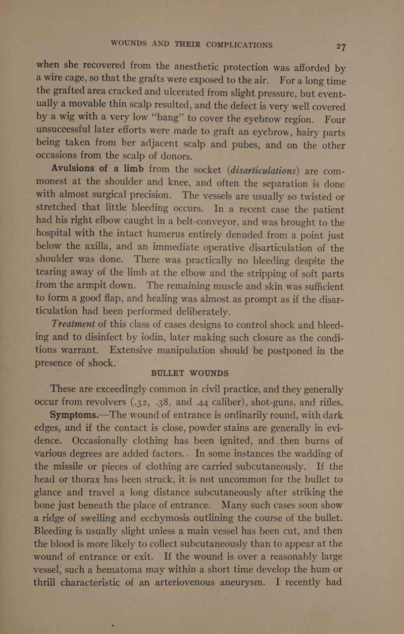 when she recovered from the anesthetic protection was afforded by a wire cage, so that the grafts were exposed to the air. Fora long time the grafted area cracked and ulcerated from slight pressure, but event- ually a movable thin scalp resulted, and the defect is very well covered by a wig with a very low “bang” to cover the eyebrow region. Four unsuccessful later efforts were made to graft an eyebrow, hairy parts - being taken from her adjacent scalp and pubes, and on the other occasions from the scalp of donors. Avulsions of a limb from the socket (disarticulations) are com- monest at the shoulder and knee, and often the separation is done _ with almost surgical precision. The vessels are usually so twisted or stretched that little bleeding occurs. In a recent case the patient had his right elbow caught in a belt-conveyor, and was brought to the hospital with the intact humerus entirely denuded from a point just below the axilla, and an immediate operative disarticulation of the shoulder was done. There was practically no bleeding despite the tearing away of the limb at the elbow and the stripping of soft parts from the armpit down. The remaining muscle and skin was sufficient to form a good flap, and healing was almost as prompt as if the disar- ticulation had been performed deliberately. Treatment of this class of cases designs to control shock and bleed- ing and to disinfect by iodin, later making such closure as the condi- tions warrant. Extensive manipulation should be postponed in the presence of shock. BULLET WOUNDS These are exceedingly common in civil practice, and they generally occur from revolvers (.32, .38, and .44 caliber), shot-guns, and rifles. Symptoms.—The wound of entrance is ordinarily round, with dark edges, and if the contact is close, powder stains are generally in evi- dence. Occasionally clothing has been ignited, and .then burns of various degrees are added factors.. In some instances the wadding of the missile or pieces of clothing are carried subcutaneously. If the head or thorax has been struck, it is not uncommon for the bullet to glance and travel a long distance subcutaneously after striking the bone just beneath the place of entrance. Many such cases soon show a ridge of swelling and ecchymosis outlining the course of the bullet. Bleeding is usually slight unless a main vessel has been cut, and then the blood is more likely to collect subcutaneously than to appear at the wound of entrance or exit. If the wound is over a reasonably large vessel, such a hematoma may within a short time develop the hum or thrill characteristic of an arteriovenous aneurysm. I recently had