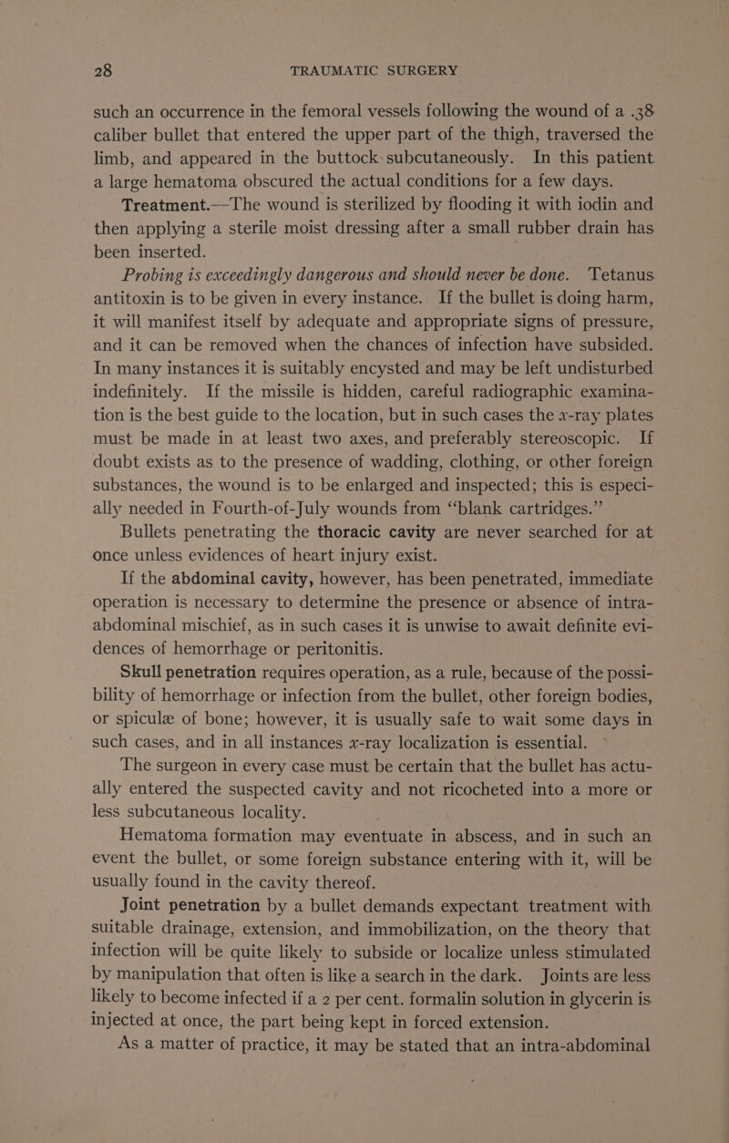 such an occurrence in the femoral vessels following the wound of a .38 caliber bullet that entered the upper part of the thigh, traversed the limb, and appeared in the buttock-subcutaneously. In this patient. a large hematoma obscured the actual conditions for a few days. Treatment.—-The wound is sterilized by flooding it with iodin and then applying a sterile moist dressing after a small rubber drain has been inserted. | Probing is exceedingly dangerous and should never be done. ‘Tetanus antitoxin is to be given in every instance. If the bullet is doing harm, it will manifest itself by adequate and appropriate signs of pressure, and it can be removed when the chances of infection have subsided. In many instances it is suitably encysted and may be left undisturbed indefinitely. If the missile is hidden, careful radiographic examina- tion is the best guide to the location, but in such cases the x-ray plates must be made in at least two axes, and preferably stereoscopic. If doubt exists as to the presence of wadding, clothing, or other foreign substances, the wound is to be enlarged and inspected; this is especi- ally needed in Fourth-of-July wounds from “‘blank cartridges.” Bullets penetrating the thoracic cavity are never searched for at once unless evidences of heart injury exist. If the abdominal cavity, however, has been penetrated, immediate operation is necessary to determine the presence or absence of intra- abdominal mischief, as in such cases it is unwise to await definite evi- dences of hemorrhage or peritonitis. Skull penetration requires operation, as a rule, because of the possi- bility of hemorrhage or infection from the bullet, other foreign bodies, or spicule of bone; however, it is usually safe to wait some days in such cases, and in all instances x-ray localization is essential. The surgeon in every case must be certain that the bullet has actu- ally entered the suspected cavity and not ricocheted into a more or less subcutaneous locality. Hematoma formation may eventuate in abscess, and in such an event the bullet, or some foreign substance entering with it, will be usually found in the cavity thereof. Joint penetration by a bullet demands expectant treatment with suitable drainage, extension, and immobilization, on the theory that infection will be quite likely to subside or localize unless stimulated by manipulation that often is like a search in the dark. Joints are less likely to become infected if a 2 per cent. formalin solution in glycerin is injected at once, the part being kept in forced extension. As a matter of practice, it may be stated that an intra-abdominal