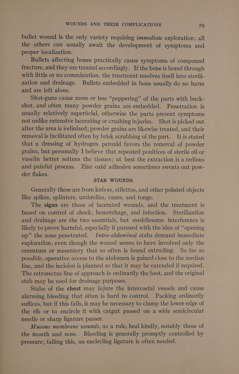 bullet wound is the only variety requiring immediate exploration; all the others can usually await the development of symptoms and proper localization. Bullets affecting bones practically cause symptoms of compound fracture, and they are treated accordingly. If the bone is bored through with little or no comminution, the treatment resolves itself into sterili- zation and drainage. Bullets embedded in bone usually do no harm and are left alone. Shot-guns cause more or less “‘peppering”’ of the parts with buck- shot, and often many powder grains are embedded. Penetration is usually relatively superficial, otherwise the parts present symptoms not unlike extensive lacerating or crushing injuries. Shot is picked out after the area is iodinized; powder grains are likewise treated, and their removal is facilitated often by brisk scrubbing of the part. It is stated that a dressing of hydrogen peroxid favors the removal of powder grains, but personally I believe that repeated poultices of sterile oil or vaselin better softens the tissues; at best the extraction is a tedious and painful process. Zinc oxid adhesive sometimes sweats out pow- der flakes. STAB WOUNDS Generally these are from knives, stilettos, and other pointed objects like spikes, splinters, umbrellas, canes, and tongs. The signs are those of lacerated wounds, and the treatment is based on control of shock, hemorrhage, and infection. Sterilization and drainage are the two essentials, but meddlesome interference is likely to prove harmful, especially if pursued with the idea of “‘opening up” the zone penetrated. Imntra-abdominal stabs demand immediate exploration, even though the wound seems to have involved only the omentum or mesentery that so often is found extruding. So far as possible, operative access to the abdomen is gained close to the median line, and the incision is planned so that it may be extended if required. The retrorectus line of approach is ordinarily the best, and the original stab may be used for drainage purposes. Stabs of the chest may injure the intercostal vessels and cause alarming bleeding that often is hard to control. Packing ordinarily suffices, but if this fails, it may be necessary to clamp the lower edge of the rib or to encircle it with catgut passed on a wide semicircular needle or sharp ligature passer. Mucous membrane wounds, as a rule, heal kindly, notably those of the mouth and nose. Bleeding is generally promptly controlled by pressure; failing this, an encircling ligature is often needed.