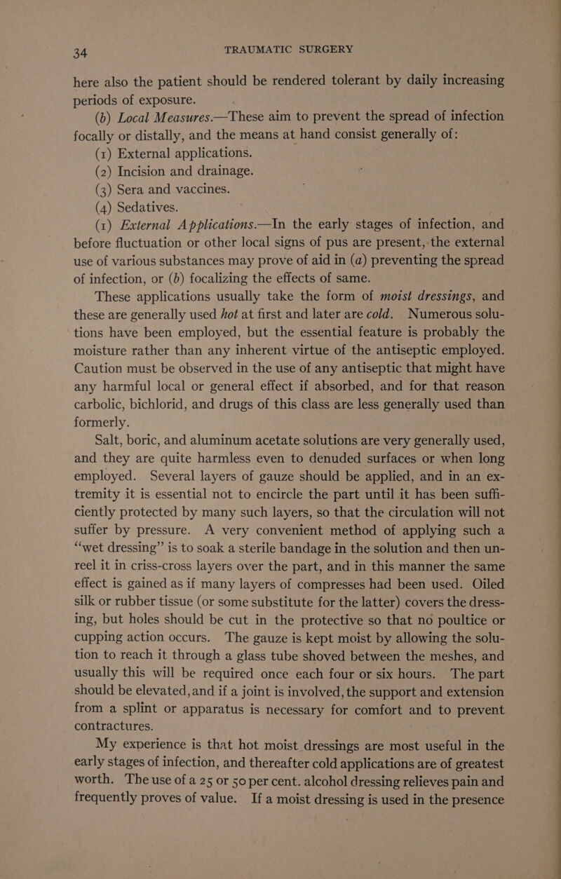 here also the patient should be rendered tolerant by daily increasing periods of exposure. (b) Local Measures.—These aim to prevent the spread of infection focally or distally, and the means at hand consist generally of: (1) External applications. (2) Incision and drainage. (3) Sera and vaccines. (4) Sedatives. : (x) External A pplications.—In the early stages of infection, and before fluctuation or other local signs of pus are present,-the external use of various substances may prove of aid in (a) preventing the spread of infection, or (b) focalizing the effects of same. These applications usually take the form of moist dressings, and these are generally used Hot at first and later are cold. Numerous solu- tions have been employed, but the essential feature is probably the moisture rather than any inherent virtue of the antiseptic employed. Caution must be observed in the use of any antiseptic that might have any harmful local or general effect if absorbed, and for that reason carbolic, bichlorid, and drugs of this class are less generally used than formerly. Salt, boric, and aluminum acetate solutions are very generally used, and they are quite harmless even to denuded surfaces or when long employed. Several layers of gauze should be applied, and in an ex- tremity it is essential not to encircle the part until it has been suffi- ciently protected by many such layers, so that the circulation will not suffer by pressure. A very convenient method of applying such a “wet dressing” is to soak a sterile bandage in the solution and then un- reel it in criss-cross layers over the part, and in this manner the same effect is gained as if many layers of compresses had been used. Oiled silk or rubber tissue (or some substitute for the latter) covers the dress- ing, but holes should be cut in the protective so that no poultice or cupping action occurs. The gauze is kept moist by allowing the solu- tion to reach it through a glass tube shoved between the meshes, and usually this will be required once each four or six hours. The part should be elevated, and if a joint is involved, the support and extension from a splint or apparatus is necessary for comfort and to prevent contractures. My experience is that hot moist dressings are most useful in the early stages of infection, and thereafter cold applications are of greatest worth. The use of a 25 or 50 per cent. alcohol dressing relieves pain and frequently proves of value. If a moist dressing is used in the presence ee a