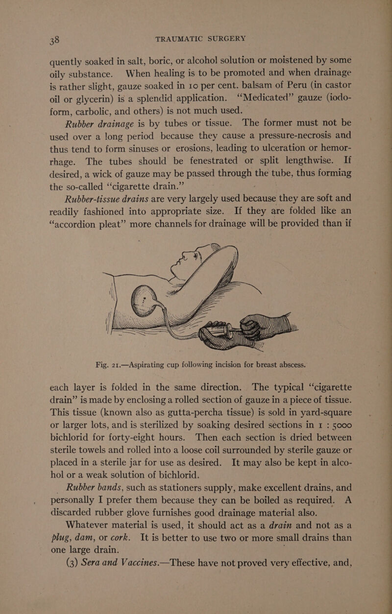 quently soaked in salt, boric, or alcohol solution or moistened by some oily substance. When healing is to be promoted and when drainage is rather slight, gauze soaked in ro per cent. balsam of Peru (in castor oil or glycerin) is a splendid application. “Medicated” gauze (iodo- form, carbolic, and others) is not much used. Rubber drainage is by tubes or tissue. The former must not be used over a long period because they cause a pressure-necrosis and thus tend to form sinuses or erosions, leading to ulceration or hemor- rhage. The tubes should be fenestrated or split lengthwise. Ii desired, a wick of gauze may be passed through the tube, thus forming the so-called ‘‘cigarette drain.” Rubber-tissue drains are very largely used becaiiee they are soft and Sane fashioned into appropriate size. If they are folded like an “accordion pleat” more channels for drainage will be provided than if Fig. 21.—Aspirating cup following incision for breast abscess. each layer is folded in the same direction. The typical ‘‘cigarette drain” is made by enclosing a rolled section of gauze in a piece of tissue. This tissue (known also as gutta-percha tissue) is sold in yard-square or larger lots, and is sterilized by soaking desired sections in 1 : 5000 bichlorid for forty-eight hours. Then each section is dried between sterile towels and rolled into a loose coil surrounded by sterile gauze or placed in a sterile jar for use as desired. It may also be kept in alco- hol or a weak solution of bichlorid. Rubber bands, such as stationers supply, make excellent drains, and personally I prefer them because they can be boiled as required. A discarded rubber glove furnishes good drainage material also. Whatever material is used, it should act as a drain and not as a plug, dam, or cork. It is better to use two or more small drains than one large drain. (3) Sera and Vaccines —These have not proved very effective, and, ee