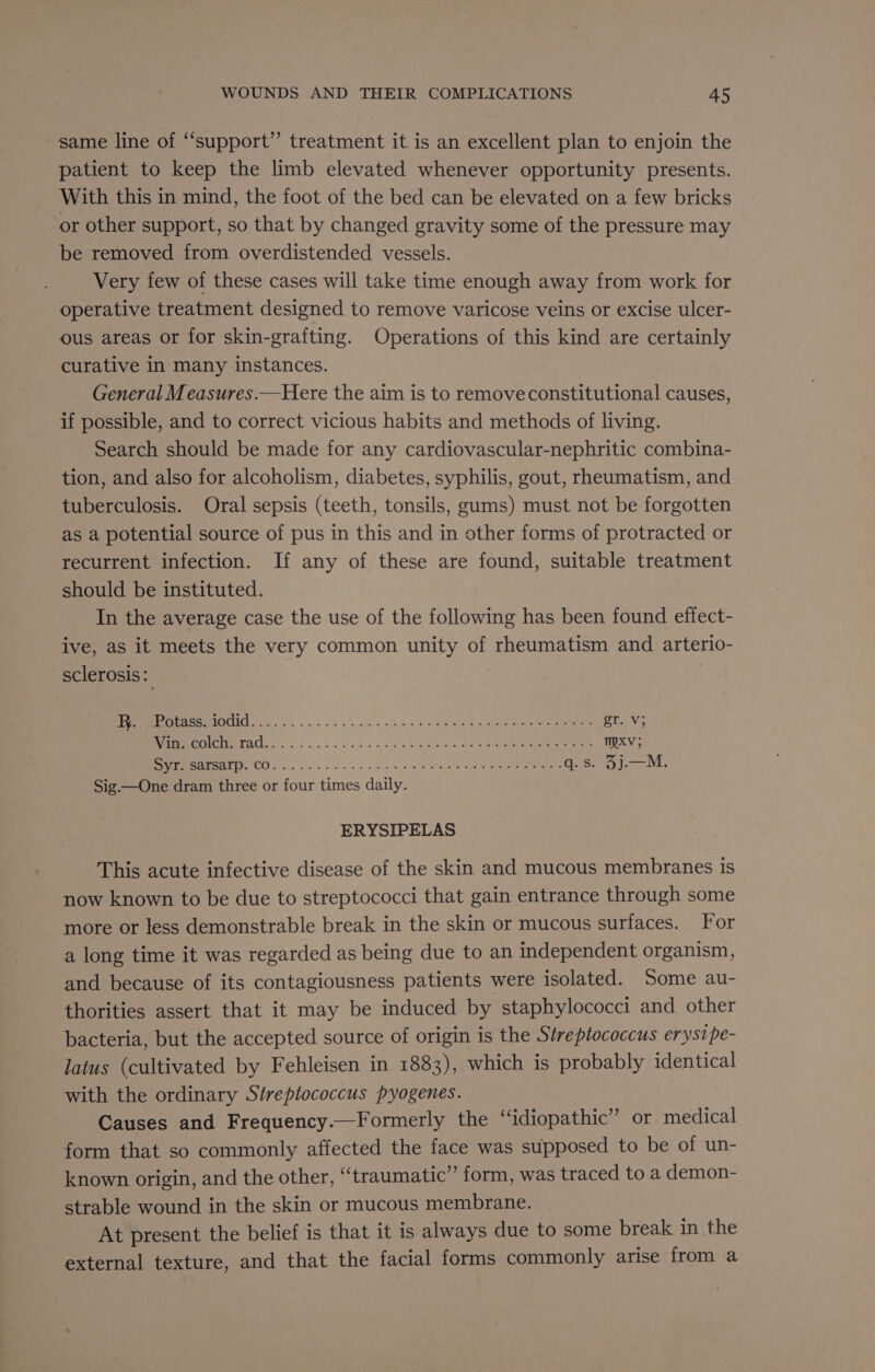 same line of “support” treatment it is an excellent plan to enjoin the patient to keep the limb elevated whenever opportunity presents. With this in mind, the foot of the bed can be elevated on a few bricks or other support, so that by changed gravity some of the pressure may be removed from overdistended vessels. Very few of these cases will take time enough away from work for operative treatment designed to remove varicose veins or excise ulcer- ous areas or for skin-grafting. Operations of this kind are certainly curative in many instances. General Measures.—Here the aim is to remove constitutional causes, if possible, and to correct vicious habits and methods of living. Search should be made for any cardiovascular-nephritic combina- tion, and also for alcoholism, diabetes, syphilis, gout, rheumatism, and tuberculosis. Oral sepsis (teeth, tonsils, gums) must not be forgotten as a potential source of pus in this and in other forms of protracted or recurrent infection. If any of these are found, suitable treatment should be instituted. In the average case the use of the following has been found effect- ive, as it meets the very common unity of rheumatism and arterio- sclerosis: PC eOCU Ee. a ate wot oye ve alk a ate ee gr. Vv; A SSS 2 6 i eR tary toe rs ee 4 TMXV; Bea ECO 5) a), 5s ass fos te ascents eae ae eee q.s. 5j.—M. Sig —One dram three or four times daily. ERYSIPELAS This acute infective disease of the skin and mucous membranes is now known to be due to streptococci that gain entrance through some more or less demonstrable break in the skin or mucous surfaces. For a long time it was regarded as being due to an independent organism, and because of its contagiousness patients were isolated. Some au- thorities assert that it may be induced by staphylococci and other bacteria, but the accepted source of origin is the Streptococcus erystpe- latus (cultivated by Fehleisen in 1883), which is probably identical with the ordinary Streptococcus pyogenes. Causes and Frequency.—Formerly the “idiopathic” or medical form that so commonly affected the face was supposed to be of un- known origin, and the other, ‘“‘traumatic” form, was traced to a demon- strable wound in the skin or mucous membrane. At present the belief is that it is always due to some break in the external texture, and that the facial forms commonly arise from a