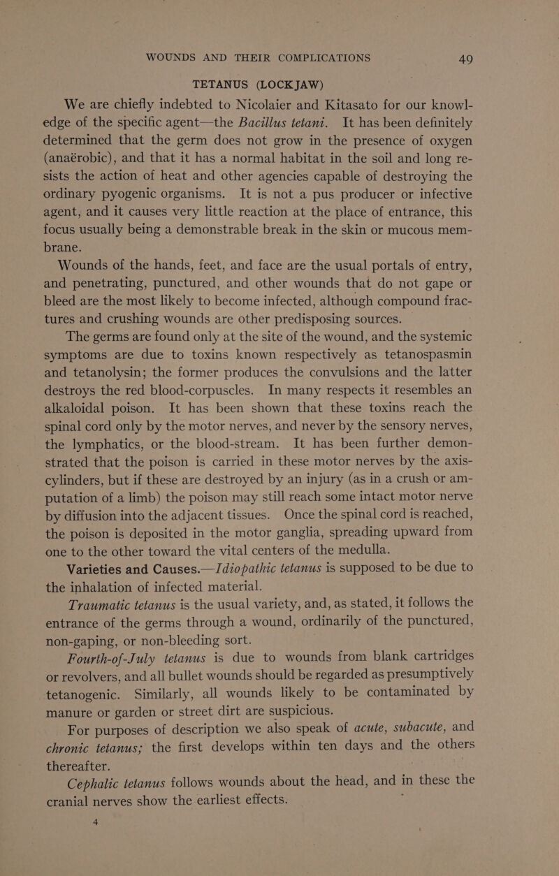 TETANUS (LOCKJAW) We are chiefly indebted to Nicolaier and Kitasato for our knowl- edge of the specific agent—the Bacillus tetani. It has been definitely determined that the germ does not grow in the presence of oxygen (anaérobic), and that it has a normal habitat in the soil and long re- sists the action of heat and other agencies capable of destroying the ordinary pyogenic organisms. It is not a pus producer or infective agent, and it causes very little reaction at the place of entrance, this focus usually being a demonstrable break in the skin or mucous mem- brane. Wounds of the hands, feet, and face are the usual portals of entry, and penetrating, punctured, and other wounds that do not gape or bleed are the most likely to become infected, although compound frac- tures and crushing wounds are other predisposing sources. — : The germs are found only at the site of the wound, and the systemic symptoms are due to toxins known respectively as tetanospasmin and tetanolysin; the former produces the convulsions and the latter destroys the red blood-corpuscles. In many respects it resembles an alkaloidal poison. It has been shown that these toxins reach the spinal cord only by the motor nerves, and never by the sensory nerves, the lymphatics, or the blood-stream. It has been further demon- strated that the poison is carried in these motor nerves by the axis- cylinders, but if these are destroyed by an injury (as in a crush or am- putation of a limb) the poison may still reach some intact motor nerve by diffusion into the adjacent tissues. Once the spinal cord is reached, the poison is deposited in the motor ganglia, spreading upward from one to the other toward the vital centers of the medulla. Varieties and Causes.— Idiopathic tetanus is supposed to be due to the inhalation of infected material. Traumatic tetanus is the usual variety, and, as stated, it follows the entrance of the germs through a wound, ordinarily of the punctured, non-gaping, or non-bleeding sort. Fourth-of-July tetanus is due to wounds from blank cartridges or revolvers, and all bullet wounds should be regarded as presumptively tetanogenic. Similarly, all wounds likely to be contaminated by manure or garden or street dirt are suspicious. For purposes of description we also speak of acute, subacute, and chronic tetanus; the first develops within ten days and the others thereafter. | 7 Cephalic tetanus follows wounds about the head, and I in these the cranial nerves show the earliest effects. 4