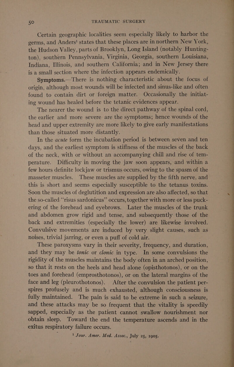 Certain geographic localities seem especially likely to harbor the germs, and Anders! states that these places are in northern New York, the Hudson Valley, parts of Brooklyn, Long Island (notably Hunting- ton), southern Pennsylvania, Virginia, Georgia, southern Louisiana, Indiana, Illinois, and southern California; and in New Jersey there is a small section where the infection appears endemically. Symptoms.—There is nothing characteristic about the focus of origin, although most wounds will be infected and sinus-like and often found to contain dirt or foreign matter. Occasionally the initiat- ing wound has healed before the tetanic evidences appear. The nearer the wound is to the direct pathway of the spinal cord, the earlier and more severe are the symptoms; hence wounds of the head and upper extremity are more likely to give a manifestations than those situated more distantly. In the acute form the incubation period is between seven and ten days, and the earliest symptom is stiffness of the muscles of the back perature. Difficulty in moving the jaw soon appears, and within a few hours definite lockjaw or trismus occurs, owing to the spasm of the masseter muscles. These muscles are supplied by the fifth nerve, and this is short and seems especially susceptible to the tetanus toxins. Soon the muscles of deglutition and expression are also affected, so that the so-called-“‘risus sardonicus”’ occurs, together with more or less puck- ering of the forehead and eyebrows. Later the muscles of the trunk and abdomen grow rigid and tense, and subsequently those of the back and extremities (especially the lower) are likewise involved. Convulsive movements are induced by very slight causes, such as noises, trivial jarring, or even a puff of cold air. These paroxysms vary in their severity, frequency, and duration, and they may be tonic or clonic in type. In some convulsions the rigidity of the muscles maintains the body often in an arched position, so that it rests on the heels and head alone (opisthotonos), or on the toes and forehead (emprosthotonos), or on the lateral margins of the face and leg (pleurothotonos). After the convulsion the patient per- spires profusely and is much exhausted, although consciousness is fully maintained. The pain is said to be extreme in such a seizure, and these attacks may be so frequent that the vitality is speedily sapped, especially as the patient cannot swallow nourishment nor obtain sleep. Toward the end the temperature ascends and in the exitus respiratory failure occurs. ; 1 Jour. Amer. Med. Assoc., July 25, 1905.