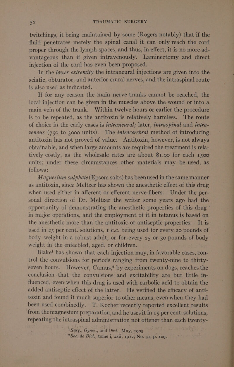 twitchings, it being maintained by some (Rogers notably) that if the fluid penetrates: merely the spinal canal it can only reach the cord proper through the lymph-spaces, and thus, in effect, it is no more ad- vantageous than if given intravenously. Laminectomy and direct injection of the cord has even been proposed. In the lower extremity the intraneural injections are ton into the sciatic, obturator, and anterior crural nerves, and the intraspinal route is also used as indicated. If for any reason the main nerve trunks cannot be reached, the local injection can be given in the muscles above the wound or into a main vein of the trunk. Within twelve hours or earlier the procedure is to be repeated, as the antitoxin is relatively harmless. The route of choice in the early cases is tntraneural; later, wntraspinal and mira- venous (750 to 3000 units). The intracerebral method of introducing antitoxin has not proved of value. Antitoxin, however, is not always obtainable, and when large amounts are required the treatment is rela- tively costly, as the wholesale rates are about $1.00 for each 1500 units; under these circumstances other materials may be used, as follows: Magnesium sulphate (Epsom salts) has been used in the same manner as antitoxin, since Meltzer has shown the anesthetic effect of this drug when used either in afferent or efferent nerve-fibers. Under the per- sonal direction of Dr. Meltzer the writer some years ago had the opportunity of demonstrating the anesthetic properties of this drug in major operations, and the employment of it in tetanus is based on the anesthetic more than the antitoxic or antiseptic properties. It is used in 25 per cent.:solutions, 1 c.c. being used for every 20 pounds of body weight in a robust adult, or for.every 25 or 30 pounds oF peasy weight in the enfeebled, aged, or children. | Blake! has shown that each injection may, in favorable cases, con- trol the convulsions for periods ranging from twenty-nine to thirty- seven hours. However, Camus,” by experiments on dogs, reaches the conclusion that the convulsions and excitability are but little in- fluenced, even when this drug is used with carbolic acid to obtain the added antiseptic effect of the latter. He verified the efficacy of anti- toxin and found it much superior to other means, even when they had been used combinedly. T. Kocher recently reported excellent results from themagnesium preparation, and he uses it in 15 per cent. solutions, ego the BL a administration not poe mea each iwenty- ! 1 Surg. Gynec., ao Obst. AEM 1905. : 2 Soc. de Biol., tome i, xxii, 1912, No. 31, p. 109.