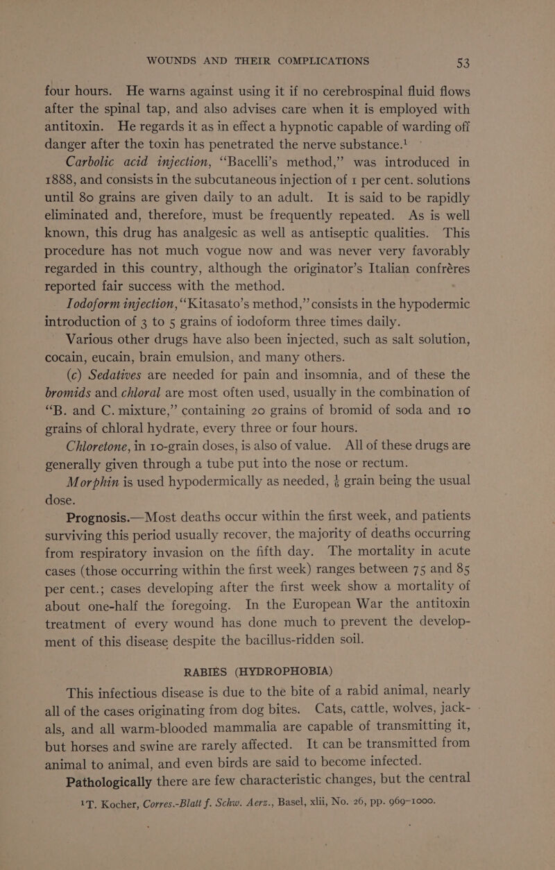 four hours. He warns against using it if no cerebrospinal fluid flows after the spinal tap, and also advises care when it is employed with antitoxin. He regards it as in effect a hypnotic capable of warding off danger after the toxin has penetrated the nerve substance.! Carbolic acid injection, “Bacelli’s method,” was introduced in 1888, and consists in the subcutaneous injection of 1 per cent. solutions until 80 grains are given daily to an adult. It is said to be rapidly eliminated and, therefore, must be frequently repeated. As is well known, this drug has analgesic as well as antiseptic qualities. This procedure has not much vogue now and was never very favorably regarded in this country, although the originator’s Italian confréres reported fair success with the method. Todoform injection, “‘Kitasato’s method,” consists in the hypodermic introduction of 3 to 5 grains of iodoform three times daily. - Various other drugs have also been injected, such as salt solution, cocain, eucain, brain emulsion, and many others. (c) Sedatives are needed for pain and insomnia, and of these the bromids and chloral are most often used, usually in the combination of “B. and C. mixture,” containing 20 grains of bromid of soda and 10 grains of chloral hydrate, every three or four hours. Chloretone, in 10-grain doses, is also of value. All of these drugs are generally given through a tube put into the nose or rectum. Morphin is used hypodermically as needed, § grain being the usual dose. Prognosis.—Most deaths occur within the first week, and patients surviving this period usually recover, the majority of deaths occurring from respiratory invasion on the fifth day. The mortality in acute cases (those occurring within the first week) ranges between 75 and 85 per cent.; cases developing after the first week show a mortality of about one-half the foregoing. In the European War the antitoxin treatment of every wound has done much to prevent the develop- ment of this disease despite the bacillus-ridden soil. | RABIES (HYDROPHOBIA) This infectious disease is due to the bite of a rabid animal, nearly all of the cases originating from dog bites. Cats, cattle, wolves, jack- - als, and all warm-blooded mammalia are capable of transmitting it, but horses and swine are rarely affected. It can be transmitted from animal to animal, and even birds are said to become infected. Pathologically there are few characteristic changes, but the central 1T. Kocher, Corres.-Blatt f. Schw. Aerz., Basel, xlii, No. 26, pp. 969-1000.