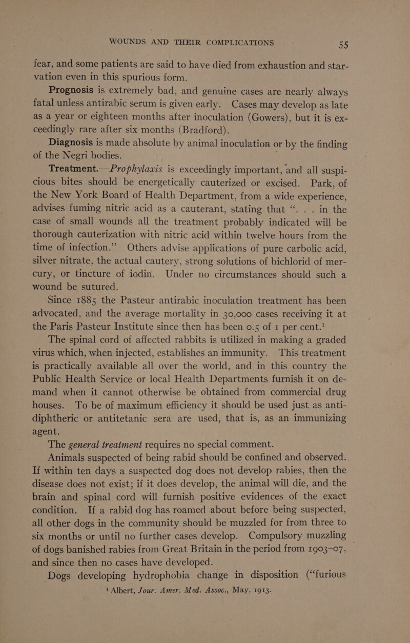 fear, and some patients are said to have died from exhaustion and star- vation even in this spurious form. Prognosis is extremely bad, and genuine cases are nearly always fatal unless antirabic serum is given early. Cases may develop as late as a year or eighteen months after inoculation (Gowers), but it is ex- ceedingly rare after six months (Bradford). Diagnosis is made absolute by animal inoculation or by the finding of the Negri bodies. Treatment.— Prophylaxis is exceedingly important, and all suspi- cious bites should be energetically cauterized or excised. Park, of the New York Board of Health Department, from a wide experience, advises fuming nitric acid as a cauterant, stating that “. . . in the case of small wounds all the treatment probably indicated will be thorough cauterization with nitric acid within twelve hours from the time of infection.” Others advise applications of pure carbolic acid, silver nitrate, the actual cautery, strong solutions of bichlorid of mer- cury, or tincture of iodin. Under no circumstances should such a wound be sutured. Since 1885 the Pasteur antirabic inoculation treatrment has been advocated, and the average mortality in 30,000 cases receiving it at the Paris Pasteur Institute since then has been o.5 of 1 per cents The spinal cord of affected rabbits is utilized in making a graded virus which, when injected, establishes an immunity. This treatment is practically available all over the world, and in this country the Public Health Service or local Health Departments furnish it on de- mand when it cannot otherwise be obtained from commercial drug houses. To be of maximum efficiency it should be used just as anti- diphtheric or antitetanic sera are used, that is, as an immunizing agent. The general treatment requires no special comment. Animals suspected of being rabid should be confined and observed. If within ten days a suspected dog does not develop rabies, then the disease does not exist; if it does develop, the animal will die, and the brain and spinal cord will furnish positive evidences of the exact condition. If a rabid dog has roamed about before being suspected, all other dogs in the community should be muzzled for from three to six months or until no further cases develop. Compulsory muzzling ~ of dogs banished rabies from Great Britain in the period from 1903-07, and since then no cases have developed. Dogs developing hydrophobia change in disposition (“furious 1 Albert, Jour. Amer. Med. Assoc., May, 1913.