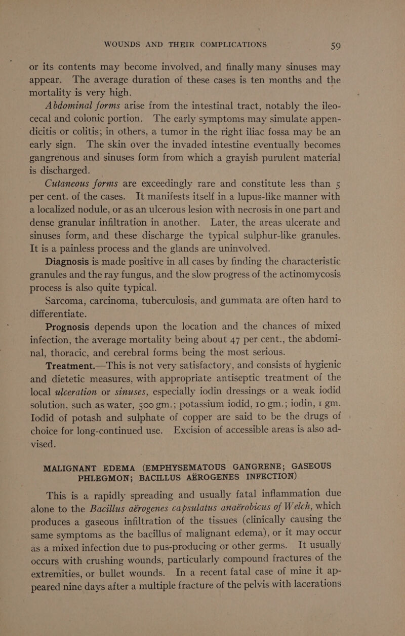 or its contents may become involved, and finally many sinuses may appear. ‘The average duration of these cases is ten months and the mortality is very high. | Abdominal forms arise from the intestinal tract, notably the ileo- cecal and colonic portion. The early symptoms may simulate appen- dicitis or colitis; in others, a tumor in the right iliac fossa may be an early sign. The skin over the invaded intestine eventually becomes gangrenous and sinuses form from which a grayish purulent material is discharged. _ Cutaneous forms are exceedingly rare and constitute less than 5 per cent. of the cases. It manifests itself in a lupus-like manner with a localized nodule, or as an ulcerous lesion with necrosis in one part and dense granular infiltration in another. Later, the areas ulcerate and sinuses form, and these discharge the typical sulphur-like granules. It is a painless process and the glands are uninvolved. Diagnosis is made positive in all cases by finding the characteristic granules and the ray fungus, and the slow progress of the actinomycosis process is also quite typical. Sarcoma, carcinoma, tuberculosis, and gummata are often hard to differentiate. Prognosis depends upon the location and the chances of mixed infection, the average mortality being about 47 per cent., the abdomi- nal, thoracic, and cerebral forms being the most serious. Treatment.—This is not very satisfactory, and consists of hygienic and dietetic measures, with appropriate antiseptic treatment of the local ulceration or sinuses, especially iodin dressings or a weak iodid solution, such as water, 500 gm.; potassium iodid, 10 gm.; iodin, 1 gm. Iodid of potash and sulphate of copper are said to be the drugs of choice for long-continued use. Excision of accessible areas is also ad- vised. MALIGNANT EDEMA (EMPHYSEMATOUS| GANGRENE; GASEOUS PHLEGMON; BACILLUS AEROGENES INFECTION) This is a rapidly spreading and usually fatal inflammation due alone to the Bacillus aérogenes capsulatus anaérobicus of Welch, which produces a gaseous infiltration of the tissues (clinically causing the same symptoms as the bacillus of malignant edema), or it may occur as a mixed infection due to pus-producing or other germs. It usually occurs with crushing wounds, particularly compound fractures of the extremities, or bullet wounds. In a recent fatal case of mine it ap- peared nine days after a multiple fracture of the pelvis with lacerations