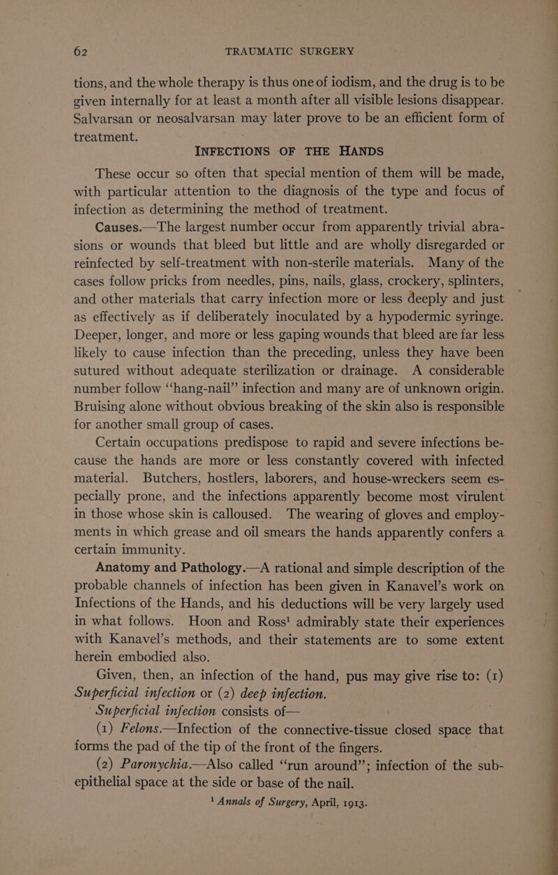 tions, and the whole therapy is thus one of iodism, and the drug is to be given internally for at least a month after all visible lesions disappear. Salvarsan or neosalvarsan may later prove to be an efficient form of treatment. INFECTIONS OF THE HANDS These occur so often that special mention of them will be made, with particular attention to the diagnosis of the type and focus of infection as determining the method of treatment. Causes.—The largest number occur from apparently trivial abra- sions or wounds that bleed but little and are wholly disregarded or reinfected by self-treatment with non-sterile materials. Many of the cases follow pricks from needles, pins, nails, glass, crockery, splinters, and other materials that carry infection more or less deeply and just as effectively as if deliberately inoculated by a hypodermic syringe. Deeper, longer, and more or less gaping wounds that bleed are far less likely to cause infection than the preceding, unless they have been sutured without adequate sterilization or drainage. A considerable number follow “‘hang-nail” infection and many are of unknown origin. Bruising alone without obvious breaking of the skin also is responsible for another small group of cases. Certain occupations predispose to rapid and severe infections be- cause the hands are more or less constantly covered with infected material. Butchers, hostlers, laborers, and house-wreckers seem es- in those whose skin is calloused. The wearing of gloves and employ- ments in which grease and oil smears the hands apparently confers a certain immunity. Anatomy and Pathology.—A rational and simple description of the probable channels of infection has been given in Kanavel’s work on Infections of the Hands, and his deductions will be very largely used in what follows. Hoon and Ross! admirably state their experiences with Kanavel’s methods, and their statements are to some extent herein embodied also. Given, then, an infection of the hand, pus sae) give rise to: (1) Superficial infection or (2) deep infection. | Superficial infection consists of— (1) Felons.—Infection of the connective-tissue closed space that forms the pad of the tip of the front of the fingers. (2) Paronychia.—Also called “run around”; infection of the sub- epithelial space at the side or base of the nail. 1 Annals of Surgery, April, 1913. ie ee a a