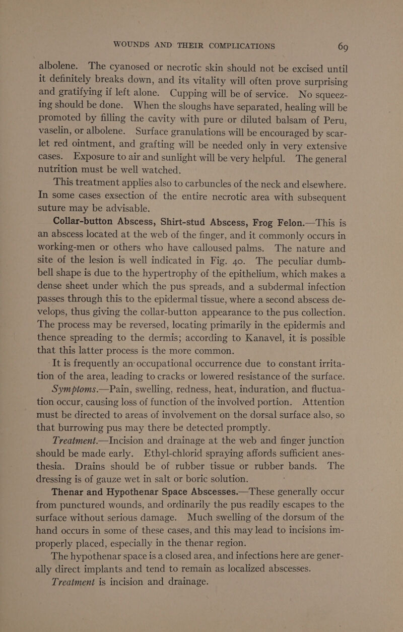 albolene. The Rene or necrotic skin should not be excised until it definitely breaks down, and its vitality will often prove surprising and gratifying if left one Cupping will be of service. No squeez- ing should be done. When the sloughs have separated, healing will be promoted by filling the cavity with pure or diluted balsam of Peru, vaselin, or albolene. Surface granulations will be encouraged by scar- let red ointment, and grafting will be needed only in very extensive cases. Exposure to air and sunlight will be very helpful. The general nutrition must be well watched. This treatment applies also to carbuncles of the neck and elsewhere. In some cases exsection of the entire necrotic area with subsequent suture may be advisable. Collar-button Abscess, Shirt-stud Abscess, Frog Felon.—This is an abscess located at the web of the finger, and it commonly occurs in working-men or others who have calloused palms. The nature and site of the lesion is well indicated in Fig. 40. The peculiar dumb- bell shape is due to the hypertrophy of the epithelium, which makes a dense sheet under which the pus spreads, and a subdermal infection passes through this to the epidermal tissue, where a second abscess de- velops, thus giving the collar-button appearance to the pus collection. The process may be reversed, locating primarily in the epidermis and thence spreading to the dermis; according to Kanavel, it is possible that this latter process is the more common. ‘It is frequently an: occupational occurrence due to constant irrita- tion of the area, leading to cracks or lowered resistance of the surface. Symptoms.—Pain, swelling, redness, heat, induration, and fluctua- tion occur, causing loss of function of the involved portion. Attention must be directed to areas of involvement on the dorsal surface also, so that burrowing pus may there be detected promptly. Treatment.—Incision and drainage at the web and finger junction should be made early. Ethyl-chlorid spraying affords sufficient anes- thesia. Drains should be of rubber tissue or rubber bands. ‘The dressing is of gauze wet in salt or boric solution. Thenar and Hypothenar Space Abscesses.—These generally occur from punctured wounds, and ordinarily the pus readily escapes to the surface without serious damage. Much swelling of the dorsum of the hand occurs in some of these cases, and this may lead to incisions im- properly placed, especially in the thenar region. The hypothenar space is a closed area, and infections here are gener- ally direct implants and tend to remain as localized abscesses. Treatment is incision and drainage.