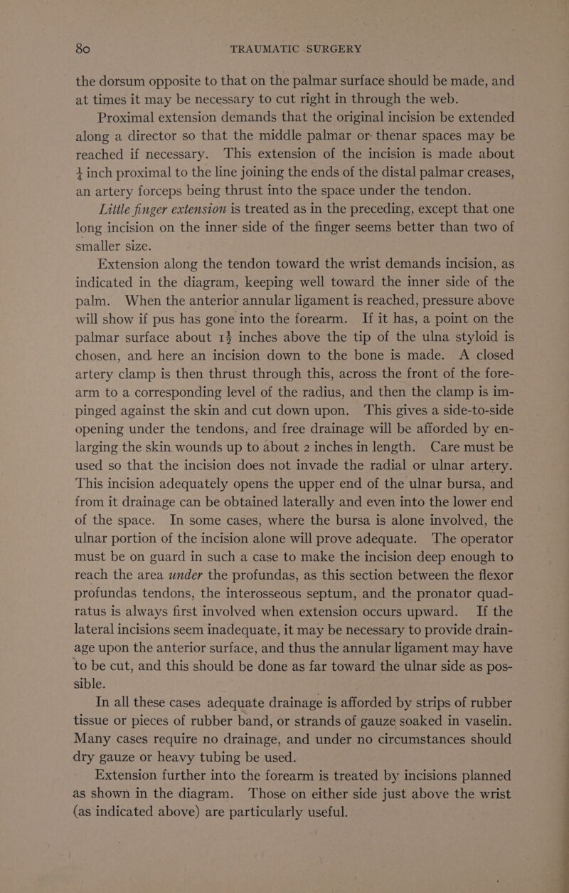 the dorsum opposite to that on the palmar surface should be made, and at times it may be necessary to cut right in through the web. Proximal extension demands that the original incision be extended along a director so that the middle palmar or: thenar spaces may be reached if necessary. This extension of the incision is made about 1 inch proximal to the line joining the ends of the distal palmar creases, an artery forceps being thrust into the space under the tendon. Little finger extension is treated as in the preceding, except that one long incision on the inner side of the finger seems better than two of smaller size. Extension along the tendon toward the wrist demands incision, as indicated in the diagram, keeping well toward the inner side of the palm. When the anterior annular ligament is reached, pressure above will show if pus has gone into the forearm. If it has, a point on the palmar surface about 13 inches above the tip of the ulna styloid is chosen, and here an incision down to the bone is made. A closed artery clamp is then thrust through this, across the front of the fore- arm to a corresponding level of the radius, and then the clamp is im- pinged against the skin and cut down upon. ‘This gives a side-to-side opening under the tendons, and free drainage will be afforded by en- larging the skin wounds up to about 2 inches in length. Care must be used so that the incision does not invade the radial or ulnar artery. This incision adequately opens the upper end of the ulnar bursa, and from it drainage can be obtained laterally and even into the lower end of the space. In some cases, where the bursa is alone involved, the ulnar portion of the incision alone will prove adequate. The operator must be on guard in such a case to make the incision deep enough to reach the area under the profundas, as this section between the flexor profundas tendons, the interosseous septum, and the pronator quad- ratus is always first involved when extension occurs upward. If the lateral incisions seem inadequate, it may be necessary to provide drain- age upon the anterior surface, and thus the annular ligament may have to be cut, and this should be done as far toward the ulnar side as pos- sible. . In all these cases adequate drainage is afforded by strips of rubber tissue or pieces of rubber band, or strands of gauze soaked in vaselin. Many cases require no drainage, and under no circumstances should dry gauze or heavy tubing be used. Extension further into the forearm is treated by incisions planned as shown in the diagram. Those on either side just above the wrist (as indicated above) are particularly useful. ae Ts a