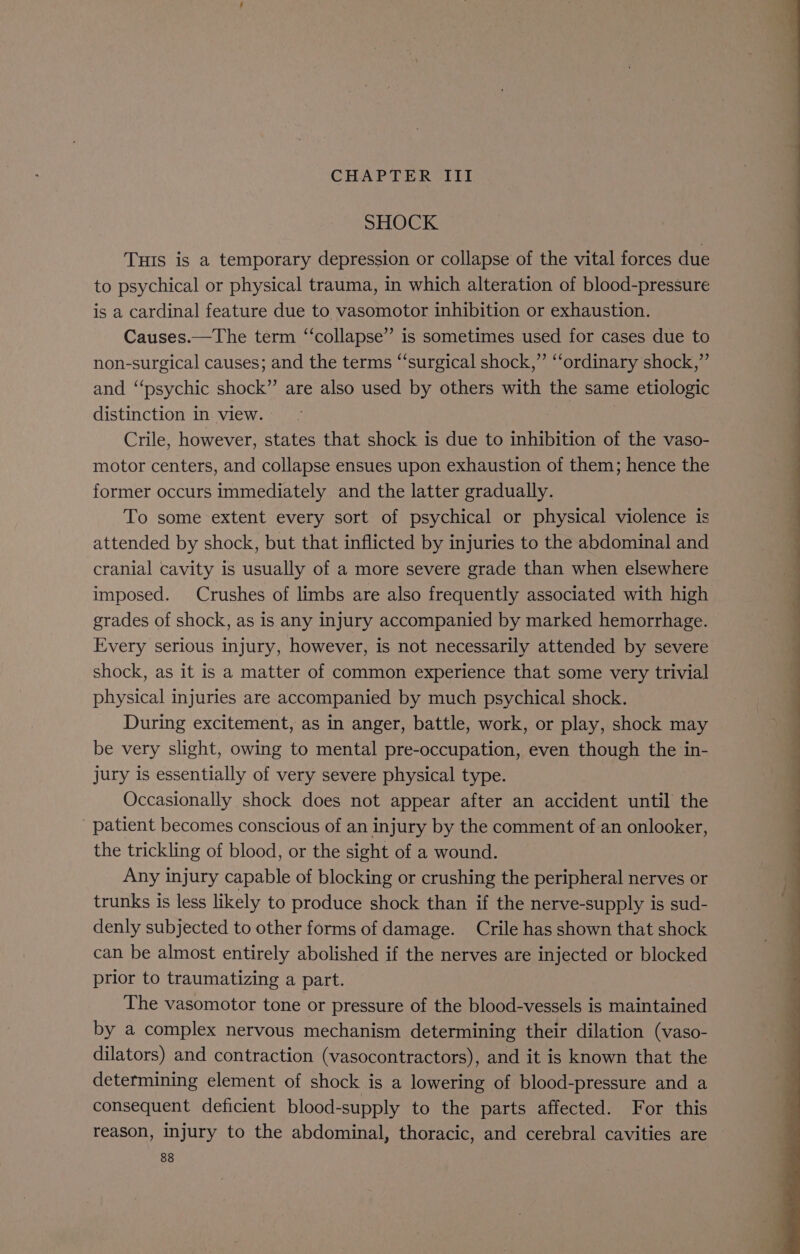 SHOCK Tus is a temporary depression or collapse of the vital forces due to psychical or physical trauma, in which alteration of blood-pressure is a cardinal feature due to vasomotor inhibition or exhaustion. Causes.—The term ‘‘collapse’”’ is sometimes used for cases due to non-surgical causes; and the terms “surgical shock,” ‘‘ordinary shock,”’ and “‘psychic shock” are also used by others with the same etiologic distinction in view. Crile, however, states that shock is due to inhibition of the vaso- motor centers, and collapse ensues upon exhaustion of them; hence the former occurs immediately and the latter gradually. To some extent every sort of psychical or physical violence is attended by shock, but that inflicted by injuries to the abdominal and cranial cavity is usually of a more severe grade than when elsewhere imposed. Crushes of limbs are also frequently associated with high grades of shock, as is any injury accompanied by marked hemorrhage. Every serious injury, however, is not necessarily attended by severe shock, as it is a matter of common experience that some very trivial physical injuries are accompanied by much psychical shock. During excitement, as in anger, battle, work, or play, shock may be very slight, owing to mental pre-occupation, even though the in- jury is essentially of very severe physical type. Occasionally shock does not appear after an accident until the patient becomes conscious of an injury by the comment of an onlooker, the trickling of blood, or the sight of a wound. Any injury capable of blocking or crushing the peripheral nerves or trunks is less likely to produce shock than if the nerve-supply is sud- denly subjected to other forms of damage. Crile has shown that shock can be almost entirely abolished if the nerves are injected or blocked prior to traumatizing a part. The vasomotor tone or pressure of the blood-vessels is maintained by a complex nervous mechanism determining their dilation (vaso- dilators) and contraction (vasocontractors), and it is known that the determining element of shock is a lowering of blood-pressure and a consequent deficient blood-supply to the parts affected. For this reason, injury to the abdominal, thoracic, and cerebral cavities are