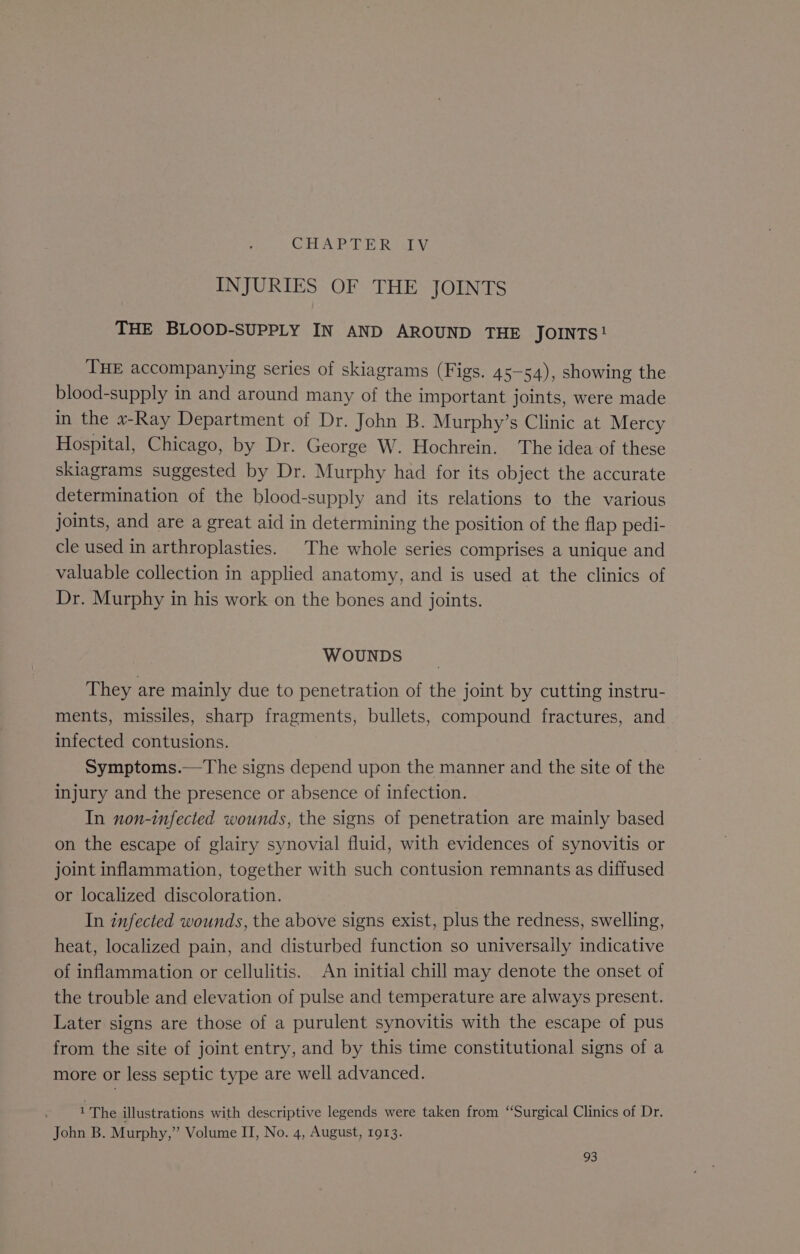 CHAPTER (TV INJURIES OF THE JOINTS THE BLOOD-SUPPLY IN AND AROUND THE JOINTS ! THE accompanying series of skiagrams (Figs. 45— 54), showing the blood-supply in and around many of the important joints, were made in the «-Ray Department of Dr. John B. Murphy’s Clinic at Mercy Hospital, Chicago, by Dr. George W. Hochrein. The idea:of these skiagrams suggested by Dr. Murphy had for its object the accurate determination of the blood-supply and its relations to the various joints, and are a great aid in determining the position of the flap pedi- cle used in arthroplasties. The whole series comprises a unique and valuable collection in applied anatomy, and is used at the clinics of Dr. Murphy in his work on the bones and joints. WOUNDS They are mainly due to penetration of the joint by cutting instru- ments, missiles, sharp fragments, bullets, compound fractures, and infected contusions. Symptoms.—The signs depend upon the manner and the site of the injury and the presence or absence of infection. In non-infected wounds, the signs of penetration are mainly based on the escape of glairy synovial fluid, with evidences of synovitis or joint inflammation, together with such contusion remnants as diffused or localized discoloration. . In infected wounds, the above signs exist, plus the redness, swelling, heat, localized pain, and disturbed function so universally indicative of inflammation or cellulitis. An initial chill may denote the onset of the trouble and elevation of pulse and temperature are always present. Later signs are those of a purulent synovitis with the escape of pus from the site of joint entry, and by this time constitutional signs of a more or less septic type are well advanced. 1 The illustrations with descriptive legends were taken from “Surgical Clinics of Dr. John B. Murphy,” Volume IT, No. 4, August, 1913.