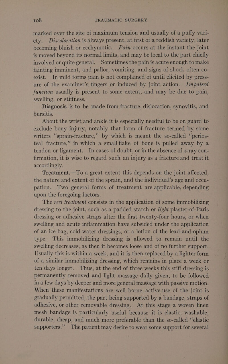 marked over the site of maximum tension and usually of a puffy vari- ety. Discoloration is always present, at first of a reddish variety, later becoming bluish or ecchymotic. Pain occurs at the instant the joint is moved beyond its normal limits, and may be local to the part chiefly involved or quite general. Sometimes the pain is acute enough to make fainting imminent, and pallor, vomiting, and signs of shock often co- exist. In mild forms pain is not complained of until elicited by press- ure of the examiner’s fingers or induced by joint action. Impaired function usually is present to some extent, and may be due to pain, swelling, or stiffness. : Diagnosis is to be made from fracture, dislocation, synovitis, and bursitis. About the wrist and ankle it is especially needful to be on guard to exclude bony injury, notably that form of fracture termed by some writers ‘‘sprain-fracture,” by which is meant the so-called ‘‘perios- teal fracture,” in which a small flake of bone is pulled away by a tendon or ligament. In cases of doubt, or in the absence of x-ray con- firmation, it is wise to regard such an injury as a fracture and treat it accordingly. Treatment.—-To a great extent this depends on the joint affected, the nature and extent of the sprain, and the individual’s age and occu- pation. Two general forms of treatment are applicable, depending upon the foregoing factors. The rest treatment consists in the application of some immobilizing dressing to the joint, such as a padded starch or light plaster-of-Paris dressing or adhesive straps after the first twenty-four hours, or when swelling and acute inflammation have subsided under the application of an ice-bag, cold-water dressings, or a lotion of the lead-and-opium type. This immobilizing dressing is allowed to remain until the swelling decreases, as then it becomes loose and of no further support. Usually this is within a week, and it is then replaced by a lighter form of a similar immobilizing dressing, which remains in place a week or ten days longer. Thus, at the end of three weeks this stiff dressing is permanently removed and light massage daily given, to be followed in a few days by deeper and more general massage with passive motion. When these manifestations are well borne, active use of the joint is gradually permitted, the part being supported by a bandage, straps of adhesive, or other removable dressing. At this stage a woven linen mesh bandage is particularly useful because it is elastic, washable, durable, cheap, and much more preferable than the so-called ‘elastic supporters.” The patient may desire to wear some support for several