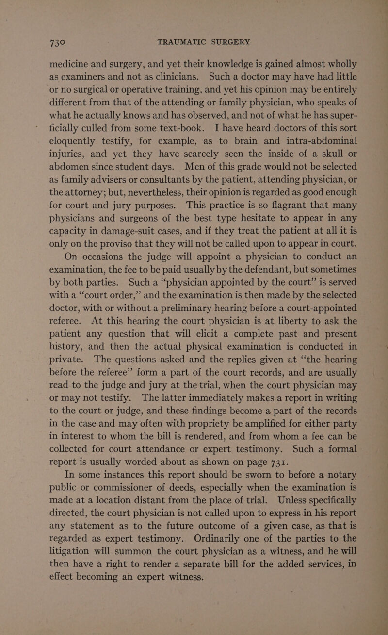 medicine and surgery, and yet their knowledge is gained almost wholly as examiners and not as clinicians. Such a doctor may have had little or no surgical or operative training, and yet his opinion may be entirely different from that of the attending or family physician, who speaks of what he actually knows and has observed, and not of what he has super- ficially culled from some text-book. I have heard doctors of this sort eloquently testify, for example, as to brain and intra-abdominal injuries, and yet they have scarcely seen the inside of a skull or abdomen since student days. Men of this grade would not be selected as family advisers or consultants by the patient, attending physician, or the attorney; but, nevertheless, their opinion is regarded as good enough for court and jury purposes. ‘This practice is so flagrant that many physicians and surgeons of the best type hesitate to appear in any capacity in damage-suit cases, and if they treat the patient at all it is only on the proviso that they will not be called upon to appear in court. On occasions the judge will appoint a physician to conduct an examination, the fee to be paid usually by the defendant, but sometimes by both parties. Such a “physician appointed by the court”’ is served with a “court order,” and the examination is then made by the selected doctor, with or without a preliminary hearing before a court-appointed referee. At this hearing the court physician is at liberty to ask the patient any question that will elicit a complete past and present history, and then the actual physical examination is conducted in private. The questions asked and the replies given at “‘the hearing before the referee” form a part of the court records, and are usually read to the judge and jury at the trial, when the court physician may or may not testify. The latter immediately makes a report in writing to the court or judge, and these findings become a part of the records in the case and may often with propriety be amplified for either party in interest to whom the bill is rendered, and from whom a fee can be collected for court attendance or expert testimony. Such a formal - report is usually worded about as shown on page 731. In some instances this report should be sworn to beforé a notary public or commissioner of deeds, especially when the examination is made at a location distant from the place of trial. Unless specifically directed, the court physician is not called upon to express in his report any statement as to the future outcome of a given case, as that is regarded as expert testimony. Ordinarily one of the parties to the litigation will summon the court physician as a witness, and he will then have a right to render a separate bill for the added services, in effect becoming an expert witness.