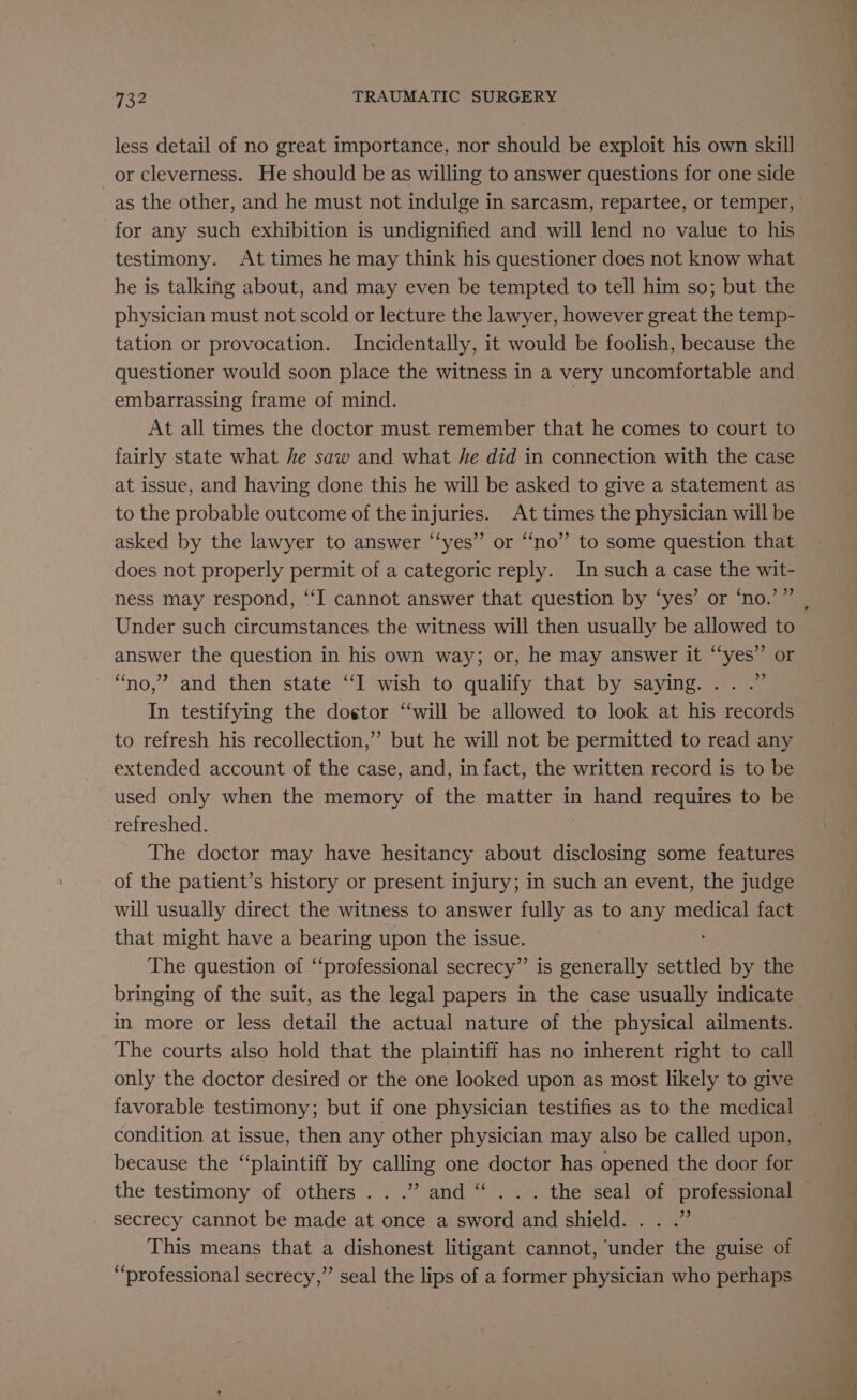 less detail of no great importance, nor should be exploit his own skill or cleverness. He should be as willing to answer questions for one side as the other, and he must not indulge in sarcasm, repartee, or temper, for any such exhibition is undignified and will lend no value to his testimony. At times he may think his questioner does not know what he is talking about, and may even be tempted to tell him so; but the physician must not scold or lecture the lawyer, however great the temp- tation or provocation. Incidentally, it would be foolish, because the embarrassing frame of mind. At all times the doctor must remember that he comes to court to fairly state what he saw and what he did in connection with the case at issue, and having done this he will be asked to give a statement as to the probable outcome of the injuries. At times the physician will be asked by the lawyer to answer “‘yes” or “no” to some question that does not properly permit of a categoric reply. In such a case the wit- ness may respond, ‘‘I cannot answer that question by ‘yes’ or ‘no.’ ” Under such circumstances the witness will then usually be allowed to answer the question in his own way; or, he may answer it “yes” or “no,” and then state “I wish to qualify that by saying... .” In testifying the dog¢tor “will be allowed to look at his records to refresh his recollection,” but he will not be permitted to read any extended account of the case, and, in fact, the written record is to be used only when the memory of the matter in hand requires to be refreshed. The doctor may have hesitancy about disclosing some features of the patient’s history or present injury; in such an event, the judge will usually direct the witness to answer fully as to any medical fact that might have a bearing upon the issue. The question of ‘‘professional secrecy” is generally settled by the bringing of the suit, as the legal papers in the case usually indicate in more or less detail the actual nature of the physical ailments. The courts also hold that the plaintiff has no inherent right to call only the doctor desired or the one looked upon as most likely to give favorable testimony; but if one physician testifies as to the medical condition at issue, then any other physician may also be called upon, because the “plaintiff by calling one doctor has opened the door for the testimony of others...” and “ ... the seal of professional secrecy cannot be made at once a sword and shield. . . .” This means that a dishonest litigant cannot, under the guise of “professional secrecy,” seal the lips of a former physician who perhaps