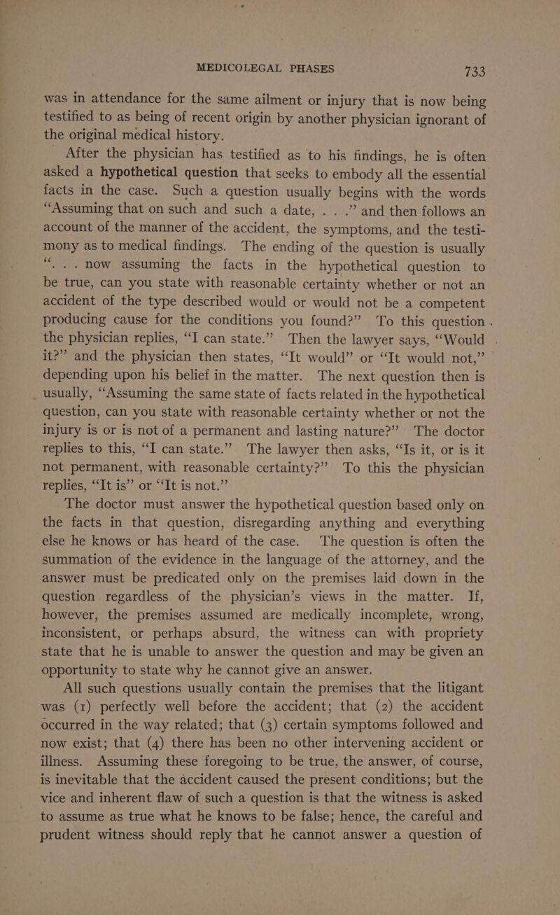 was in attendance for the same ailment or injury that is now being testified to as being of recent origin by another physician ignorant of the original medical history. _ After the physician has testified as to his findings, he is often asked a hypothetical question that seeks to embody all the essential facts in the case. Such a question usually begins with the words “Assuming that on such and such a date, . . .” and then follows an account of the manner of the accident, the symptoms, and the testi- mony as to medical findings. The ending of the question is usually “. .. now assuming the facts in the hypothetical question to be true, can you state with reasonable certainty whether or not an accident of the type described would or would not be a competent producing cause for the conditions you found?” ‘To this question . the physician replies, “I can state.” Then the lawyer says, “Would it?” and the physician then states, “It would” or “It would not,” depending upon his belief in the matter. The next question then is _ usually, “Assuming the same state of facts related in the hypothetical question, can you state with reasonable certainty whether or not the injury is or is not of a permanent and lasting nature?” The doctor replies to this, “I can state.”” The lawyer then asks, “Is it, or is it not permanent, with reasonable certainty?” To this the physician replies, tis’? ot “It is not.”’ The doctor must answer the hypothetical question based only on the facts in that question, disregarding anything and everything else he knows or has heard of the case. The question is often the summation of the evidence in the language of the attorney, and the answer must be predicated only on the premises laid down in the question regardless of the physician’s views in the matter. If, however, the premises assumed are medically incomplete, wrong, inconsistent, or perhaps absurd, the witness can with propriety state that he is unable to answer the question and may be given an opportunity to state why he cannot give an answer. All such questions usually contain the premises that the litigant was (1) perfectly well before the accident; that (2) the accident occurred in the way related; that (3) certain symptoms followed and now exist; that (4) there has been no other intervening accident or illness. Assuming these foregoing to be true, the answer, of course, is inevitable that the accident caused the present conditions; but the vice and inherent flaw of such a question is that the witness is asked to assume as true what he knows to be false; hence, the careful and prudent witness should reply that he cannot answer a question of