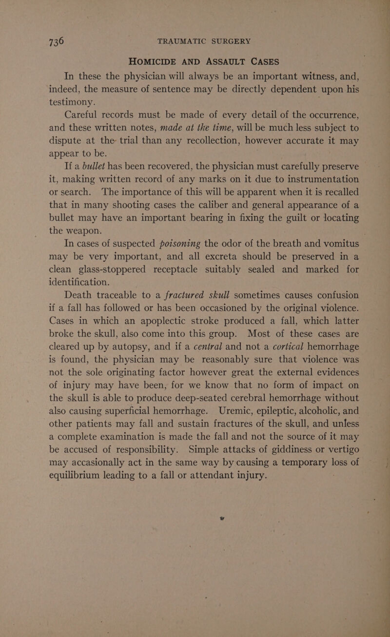 HOMICIDE AND ASSAULT CASES indeed, the measure of sentence may be directly dependent upon his testimony. . Careful records must be made of every detail of the occurrence, and these written notes, made at the time, will be much less subject to dispute at the trial than any recollection, however accurate it may appear to be. } If a bullet has been recovered, the physician must carefully preserve it, making written record of any marks on it due to instrumentation or search. The importance of this will be apparent when it is recalled that in many shooting cases the caliber and general appearance of a bullet may have an important bearing in fixing the guilt or locating the weapon. may be very important, and all excreta should be preserved in a clean glass-stoppered receptacle suitably sealed and marked for identification. Death traceable to a fractured skull sometimes causes confusion if a fall has followed or has been occasioned by the original violence. Cases in which an apoplectic stroke produced a fall, which latter broke the skull, also come into this group. Most of these cases are cleared up by autopsy, and if a central and not a cortical hemorrhage is found, the physician may be reasonably sure that violence was not the sole originating factor however great the external evidences of injury may have been, for we know that no form of impact on the skull is able to produce deep-seated cerebral hemorrhage without also causing superficial hemorrhage. Uremic, epileptic, alcoholic, and a complete examination is made the fall and not the source of it may be accused of responsibility. Simple attacks of giddiness or vertigo equilibrium leading to a fall or attendant injury.