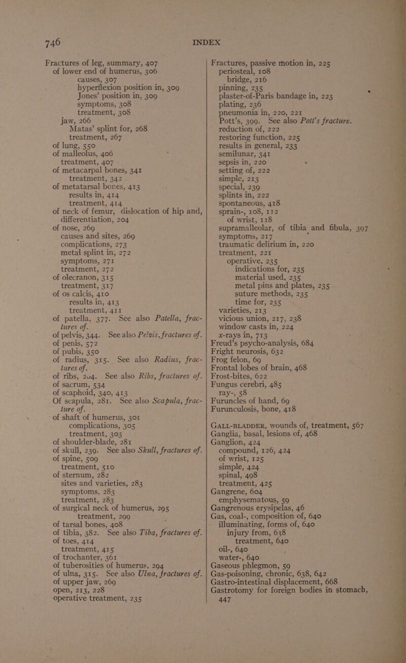 Fractures of leg, summary, 407 Fractures, passive motion in, 225 of lower end of humerus, 306 periosteal, 108 causes, 307 aa 216 hyperflexion position in, 309 pinning, 2 s Jones’ position in, 309 plaster-of-Paris bandage in, 223 symptoms, 308 plating, 236 treatment, 308 pneumonia in, 220, 221 1 jaw, 266 Pott’s, 399. See also Pott’s fracture. 5 Matas’ splint for, 268 reduction of, 222 : treatment, 267 restoring function, 225 d of lung, 550 results in general, 233 L, of malleolus, 406 semilunar, 341 J treatment, 407 sepsis in, 220 &gt; 4 of metacarpal bones, 341 setting of, 222 . treatment, 342 simple, 213 4 of metatarsal bones, 413 special, 239  results in, 414 splints in, 222 treatment, 414 spontaneous, 418 of neck of femur, dislocation of hip and, sprain-, 108, 132  differentiation, 204 of wrist, 118 / of nose, 269 supramalleolar, of tibia and fibula, 307 causes and sites, 269 symptoms, 217 complications, 273 traumatic delirium in, 220 metal splint in, 272 treatment, 221 | symptoms, 271 operative, 235 treatment, 272 indications for, 235 , of olecranon, 315 material used, 235 treatment, 317 metal pins and plates, 235 of os calcis, 410 suture methods, 235 results in, 413 time for, 235 treatment, 411 varieties, 213 of patella, 377. See also Patella, frac- vicious union, 217, 238 tures of. window casts in, 224 of pelvis, 344. Seealso Pelvis, fractures of. x-rays in, 713 of penis, 572 Freud’s psycho-analysis, 684 of pubis, 350 Fright neurosis, 632 of radius, 315. See also Radius, frac- | Frog felon, 60 | tures of. Frontal lobes of brain, 468 of ribs, 204. See also Ribs, fractures of. | Frost-bites, 622 of sacrum, 534 Fungus cerebri, 485 of scaphoid, 340, 413 ray-, 58 Of scapula, 281. See also Scapula, frac- | Furuncles of hand, 69 ture of. Furunculosis, bone, 418 q of shaft of humerus, 301 __ | complications, 305 GALL-BLADDER, wounds of, treatment, 567 | treatment, 303 Ganglia, basal, lesions of, 468 “2 of shoulder-blade, 281 Ganglion, 424 of skull, 239. See also Skull, fractures of. compound, 126, 424 of spine, 509 of wrist, 125 treatment, 510 simple, 424 of sternum, 282 spinal, 498 sites and varieties, 283 treatment, 425 symptoms, 283 Gangrene, 604 treatment, 283 emphysematous, 59 of surgical neck of humerus, 295 Gangrenous erysipelas, 46 treatment, 299 Gas, coal-, composition of, 640 of tarsal bones, 408 illuminating, forms of, 640 of tibia, 382. See also Tiba, fractures of. injury from, 638 of toes, 414 treatment, 640 treatment, 415 oil-, 640 of trochanter, 361 water-, 640 of tuberosities of humerus, 294 Gaseous phlegmon, 59 of ulna, 315. See also Ulna, fractures of. | Gas-poisoning, chronic, 638, 642 of upper jaw, 269 Gastro-intestinal displacement, 668 open, 213, 228 Gastrotomy for foreign bodies in stomach, operative treatment, 235 447