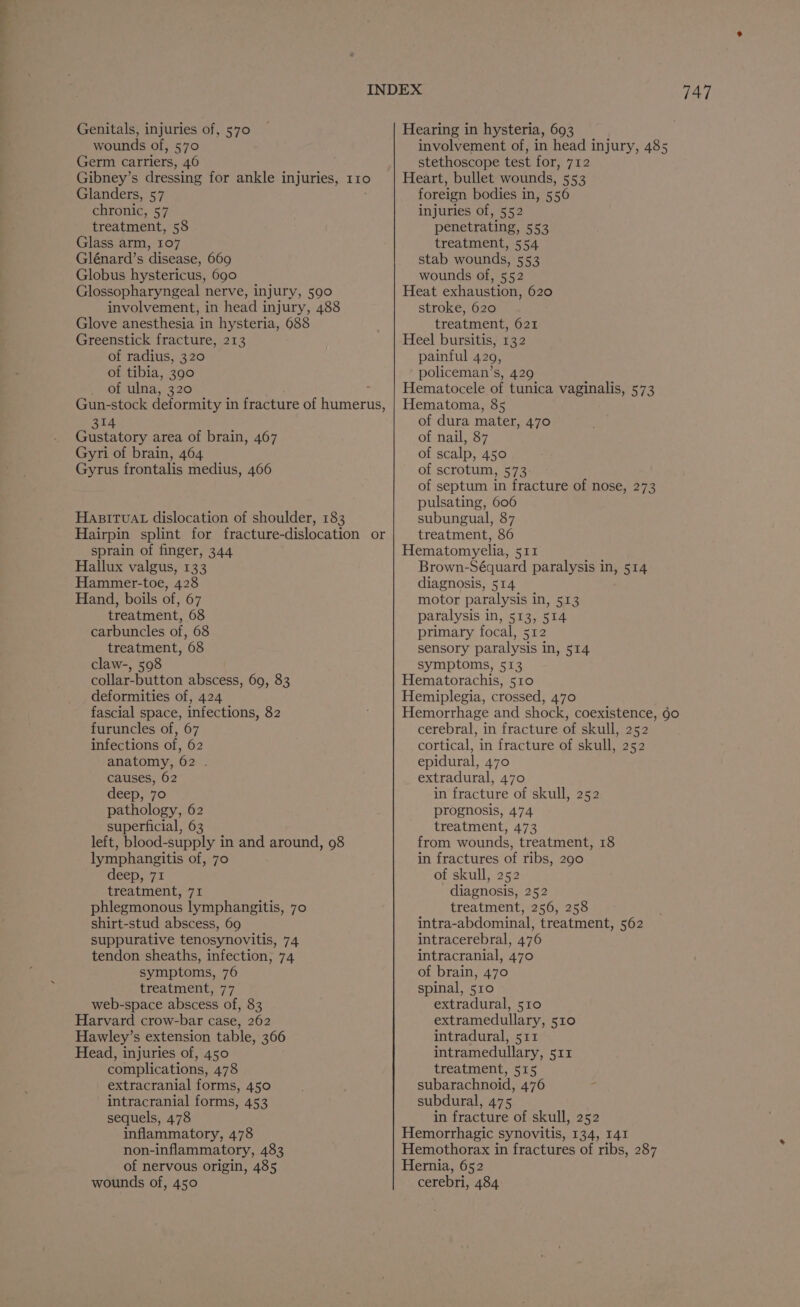 Genitals, injuries of, 570 wounds of, 570 Germ carriers, 46 Gibney’s dressing for ankle injuries, 110 Glénard’s disease, 669 Globus hystericus, 690 Glossopharyngeal nerve, injury, 590 Greenstick fracture, 213 of tibia, 390 Gun-stock deformity in fracture of ie tneris 314 Gustatory area of brain, 467 Gyri of brain, 464 Gyrus frontalis medius, 466 HABITUAL dislocation of shoulder, 183 sprain of finger, 344 Hallux valgus, 133 Hammer-toe, 428 Hand, boils of, 67 carbuncles of, 68 collar-button abscess, 69, 83 deformities of, 424 fascial space, infections, 82 furuncles of, 67 infections of, 62 anatomy, 62 . causes, 62 deep, 70 pathology, 62 left, blood-supply in and around, 98 lymphangitis of, 70 deep, 71 shirt-stud abscess, 69 suppurative tenosynovitis, 74 tendon sheaths, infection, 74 symptoms, 76 web-space abscess of, 83 Harvard crow-bar case, 262 Hawley’s extension table, 366 Head, injuries of, 450 extracranial forms, 450 intracranial forms, 453 sequels, 478 inflammatory, 478 non-inflammatory, 483 of nervous origin, 485 wounds of, 450 Hearing in hysteria, 693 involvement of, in head injury, 485 stethoscope test for, 712 Heart, bullet wounds, 553 stab wounds, 553 wounds of, 552 Heat exhaustion, 620 Heel bursitis, 132 policeman’s, 429 Hematoma, 85 of dura mater, 470 of nail, 87 of scalp, 450 of scrotum, 573 of septum in fracture of nose, 273 pulsating, 606 subungual, 87 Hematomyelia, 511 Brown-Séquard paralysis in, 514 diagnosis, 514 motor paralysis in, 513 primary focal, 512 Hematorachis, 510 Hemiplegia, crossed, 470 Hemorrhage and shock, coexistence, 60 cerebral, in fracture of skull, 252 cortical, in fracture of skull, 252 epidural, 470 extradural, 470 in fracture of skull, 252 prognosis, 474 from wounds, treatment, 18 in fractures of ribs, 290 of skull, 252 intra-abdominal, treatment, 562 intracerebral, 476 intracranial, 470 of brain, 470 extradural, 510 extramedullary, 510 intradural, 511 intramedullary, 511 subarachnoid, 476 subdural, 475 in fracture of skull, 252 Hemorrhagic synovitis, 134, 141 Hemothorax in fractures of ribs, 287 Hernia, 652 cerebri, 484