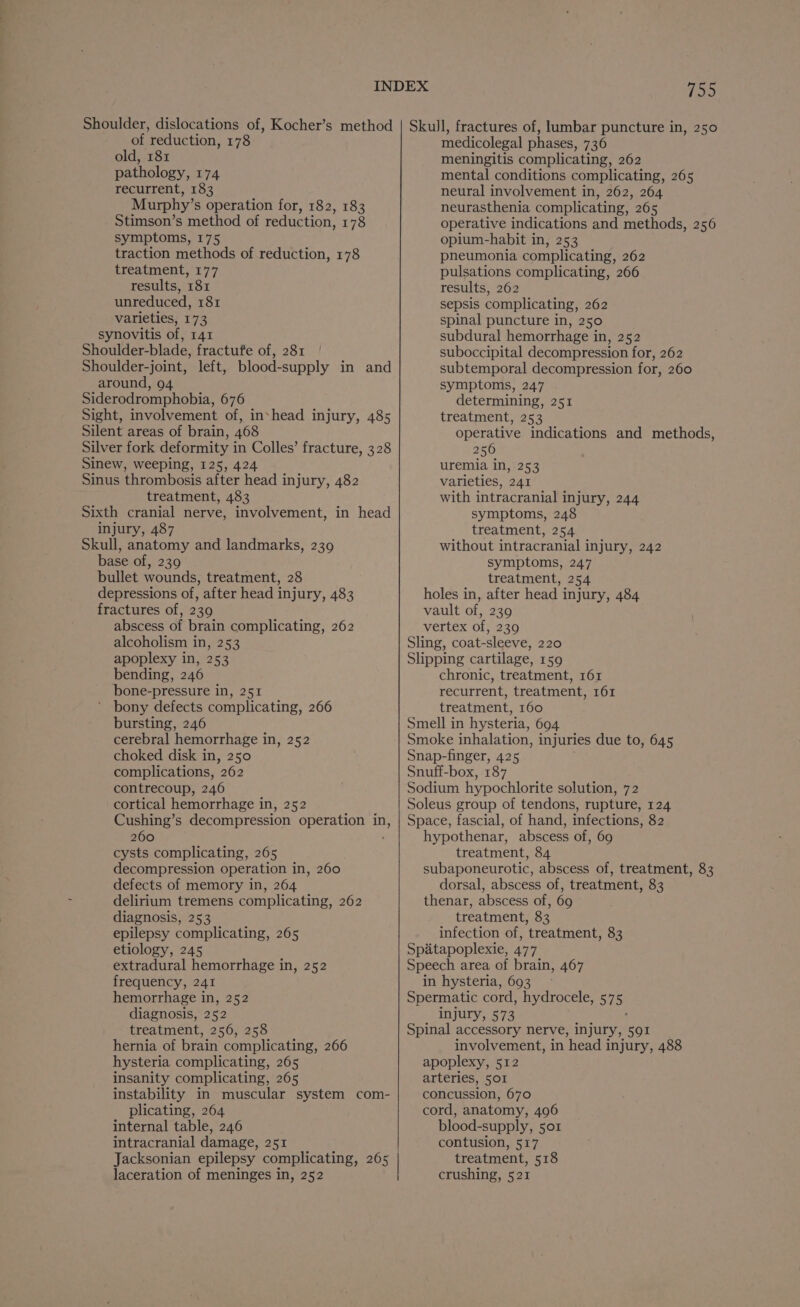 Shoulder, dislocations of, Kocher’s method of reduction, 178 old, 181 pathology, 174 recurrent, 183 Murphy’s operation for, 182, 183 Stimson’s method of reduction, 178 symptoms, 175 traction methods of reduction, 178 treatment, 177 results, 181 unreduced, 181 varieties, 173 synovitis of, 141 Shoulder-blade, fractufe of, 281 Shoulder-joint, left, blood-supply in and around, 94 Siderodromphobia, 676 Sight, involvement of, inshead injury, 485 Silent areas of brain, 468 Silver fork deformity in Colles’ fracture, 328 Sinew, weeping, 125, 424 Sinus thrombosis after head injury, 482 treatment, 483 Sixth cranial nerve, involvement, in head injury, 487 Skull, anatomy and landmarks, 239 base of, 239 bullet wounds, treatment, 28 depressions of, after head injury, 483 fractures of, 239 abscess of brain complicating, 262 alcoholism in, 253 apoplexy in, 253 bending, 246 bone-pressure in, 251 bony defects complicating, 266 bursting, 246 cerebral hemorrhage in, 252 choked disk in, 250 complications, 262 contrecoup, 246 cortical hemorrhage in, 252 Cushing’s decompression operation am) 260 cysts complicating, 265 decompression operation in, 260 defects of memory in, 264 delirium tremens complicating, 262 diagnosis, 253 epilepsy complicating, 265 etiology, 245 extradural hemorrhage in, 252 frequency, 241 hemorrhage in, 252 diagnosis, 252 treatment, 256, 258 hernia of brain complicating, 266 hysteria complicating, 265 insanity complicating, 265 instability in muscular system com- plicating, 264 internal table, 246 intracranial damage, 251 | Jacksonian epilepsy complicating, 265 laceration of meninges in, 252 759 Skull, fractures of, lumbar puncture in, 250 medicolegal phases, 736 meningitis complicating, 262 mental conditions complicating, 265 neural involvement in, 262, 264 neurasthenia complicating, 265 operative indications and methods, 256 opium-habit in, 253 pneumonia complicating, 262 pulsations complicating, 266 results, 262 sepsis complicating, 262 spinal puncture in, 250 subdural hemorrhage in, 252 suboccipital decompression for, 262 subtemporal decompression for, 260 symptoms, 247 determining, 251 treatment, 253 operative indications and methods, 256 uremia in, 253 varieties, 241 with intracranial injury, 244 symptoms, 248 treatment, 254 without intracranial injury, 242 symptoms, 247 treatment, 254 holes in, after head injury, 484 vault of, 239 vertex of, 239 Sling, coat-sleeve, 220 Slipping cartilage, 159 chronic, treatment, 161 recurrent, treatment, 161 treatment, 160 Smell in hysteria, 694 Smoke inhalation, injuries due to, 645 Snap-finger, 425 Snuff-box, 187 Sodium hypochlorite solution, 72 Soleus group of tendons, rupture, 124 Space, fascial, of hand, infections, 82 hypothenar, abscess of, 69 treatment, 84 subaponeurotic, abscess of, treatment, 83 dorsal, abscess of, treatment, 83 thenar, abscess of, 69 treatment, 83 infection of, treatment, 83 Spatapoplexie, 477 Speech area of brain, 467 in hysteria, 693. Spermatic cord, hydrocele, 57 5 injury, 573 Spinal accessory nerve, injury, 591 involvement, in head injury, 488 apoplexy, 512 arteries, 501 concussion, 670 cord, anatomy, 496 blood-supply, 501 contusion, 517 treatment, 518 crushing, 521