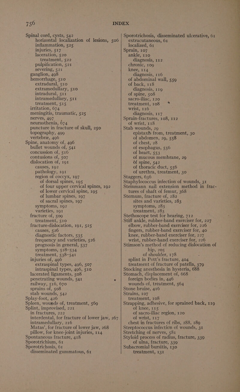 750 Spinal cord, cysts, 542 horizontal localization of lesions, 506 inflammation, 525 injuries, 517 laceration, 520 treatment, 522 pulpification, 521 severing, 521 ganglion, 498 hemorrhage, 510 extradural, 510 extramedullary, 510 intradural, 511 intramedullary, 511 treatment, 515 irritation, 674 meningitis, traumatic, 525 nerves, 497. - neurasthenia, 674 puncture in fracture of skull, 250 topography, 499 vertebree, 496 Spine, anatomy of, 496 bullet wounds of, 541 concussion of, 516 contusions of, 507 dislocation of, 191 causes, 192 pathology, 191 region of coccyx, 197 of dorsal spines, 195 of four upper cervical spines, 192 of lower cervical spine, 195 of lumbar spines, 197 of sacral spines, 197 symptoms, 192 varieties, 191 fracture of, 509 treatment, 510 fracture-dislocation, I9I, 525 causes, 526 diagnostic factors, 535 frequency and varieties, 526 prognosis in general, 537 symptoms, 528-534 treatment, 538-541 injuries of, 496 extraspinal types, 496, 507 intraspinal types, 496, 510 lacerated ligaments, 508 penetrating wounds, 541 ‘ railway, 516, 670 sprains of, 508 stab wounds, 542 Splay-foot, 426 Spleen, wounds of, treatment, 569 Splint, improvised, 221 in fractures, 222 interdental, for fracture of lower jaw, 267 intramedullary, 216 Matay’, for fracture of lower jaw, 268 pillow, for knee-joint injuries, 114 Spontaneous fracture, 418 Sporotrichium, 61 Sporotrichosis, 61 Sporotrichosis, disseminated ulcerative, 61 extracutaneous, 61 localized, 61 Sprain, 107 ankle, 110 diagnosis, 112 chronic, 109 knee, 114 diagnosis, 116 of abdominal wall, 559 of back, 118 diagnosis, 119 of spine, 508 sacro-iliac, 120 treatment, 108 * wrist, 116 diagnosis, 117 Sprain-fractures, 108, 112 of wrist, 118 Stab wounds, 29 epistaxis from, treatment, 30 of abdomen, 29, 558 of chest, 28 of esophagus, 556 of heart, 553 of mucous membrane, 29 of spine, 542 of thoracic duct, 556 of urethra, treatment, 30 Staggers, 636 Staphylococcus infection of wounds, 31 Steinmann nail extension method in frac- tures of shaft of femur, 368 Sternum, fracture of, 282 sites and varieties, 283 symptoms, 283 treatment, 283 Stethoscope test for hearing, 712 elbow, rubber-band exerciser for, 226 fingers, rubber-band exerciser for, 40 knee, rubber-band exerciser for, 227 wrist, rubber-band exerciser for, 226 Stimson’s method of reducing dislocation of hip, 205 of shoulder, 178 splint in Pott’s fracture, 404 treatment of fracture of patella, 379 Stocking anesthesia in hysteria, 688 Stomach, displacement of, 668 foreign bodies in, 446 wounds of, treatment, 564 J Stone bruise, 416 Strains, 107 treatment, 108 ’ Strapping, adhesive, for sprained back, 119 of knee, 115 of sacro-iliac region, 120 of wrist, 117 chest in fractures of ribs, 288, 289 Streptococcus infection of wounds, 31 Stretching of nerves, 581 Styloid process of radius, fracture, 339 of ulna, fracture, 3390 Subacromial bursitis, 130