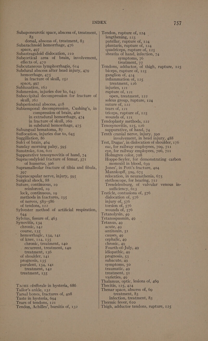 Subaponeurotic space, abscess of, treatment, 83 dorsal, abscess of, treatment, 83 Subarachnoid hemorrhage, 476 space, 497 Subastragaloid dislocation, 210 Subcortical area of brain, involvement effects of, 470 Subcutaneous lymphorrhagia, 614 Subdural abscess after head 1 injury, 479 hemorrhage, 475 in fracture of skull, 252 space, 497 Subluxation, 162 Submersion, injuries due to, 643 Suboccipital decompression for fracture of skull, 262 Subperiosteal abscess, 418 Subtemporal decompression, Cushing’s, in compression of brain, 460 in extradural hemorrhage, 474 in fracture of skull, 260 in subdural hemorrhage, 475 Subungual hematoma, 87 Suffocation, injuries due to, 645 Suggillation, 86 Sulci of brain, 464 Sunday morning palsy, 595 Sunstroke, 620, 621 Suppurative tenosynovitis of hand, 74 ‘Supracondyloid fracture of femur, 371 of humerus, 306 Supramalleolar fracture of tibia and fibula, 397 Suprascapular nerve, injury, 59 . Surgical shock, 88 Suture, continuous, 19 reinforced, 19 lock, continuous, 19 methods in fractures, 235 of nerves, 583-586 of tendons, 122 Sylvester method of artificial respiration, 644 Sylvius, fissure of, 463 Synovitis, 134 chronic, 142 course, 135 hemorrhagic, 134, I41 OMRNee, 114,.135 chronic, treatment, 140 . recurrent, treatment, 140 treatment, 136 of shoulder, 141 prognosis, 135 - purulent, 134, 141 treatment, 142 treatment, 135 b) TACHE cérébrale in hysteria, 686 Tailor’s ankle, 132 Tarsal bones, fractures of, 408 Taste in hysteria, 694 Tears of tendons, 121 Tendon, Achilles’, bursitis of, 132 757 Tendon, rupture of, 124 lengthening, 123 patellar, rupture of, 124 plantaris, rupture of, 124 quadriceps, rupture of, 125 sheaths of hand, infection, 74 symptoms, 76 treatment, 77 Tendons, adductor, of thigh, rupture, 125 biceps, rupture of, 125 ganglion of, 424 inflammation of, 125 treatment, 126 injuries, 121 rupture of, 121 open, treatment, 122 soleus group, rupture, 124 suture of, 122 tears of, 121 triceps, rupture of, 125 wounds of, 121. Tendoplasty methods, 122 Tenosynovitis, 125, 126 suppurative, of hand, 74 Tenth cranial nerve, injury, 590 involvement, in head injury, 488 Test, Dugas’, in dislocation of shoulder, 176 ear, for railway employees, 709, 711 eye, for railway employees, 706, 711 Holmgren color, 708 Hoppe-Seyler, for demonstrating carbon monoxid in blood, 639 Jones’, in Pott’s fracture, 404 Mannkopff, 500, 675 relocation, in neurasthenia, 675 stethoscope, for hearing, 712 Trendelenburg, of valvular venous in- sufficiency, 613 Testicle, contusions of, 576 dislocation of, 576 injury of, 576 torsion of, 576 wounds of, 576 Tetanolysin, 49 Tetanospasmin, 49 Tetanus, 49 acute, 49 antitoxin, 51 causes, 49 cephalic, 49 chronic, 49 Fourth-of- July, 49 idiopathic, 49 prognosis, 53 subacute, 49 symptoms, 50 traumatic, 49 treatment, 51 varieties, 49 Thalamus, optic, lesions of, 469 Thecitis, 125, 424 Thenar space, abscess of, 69 treatment, 83 infection, treatment, 83 Thermic fever, 620 Thigh, adductor tendons, rupture, 125