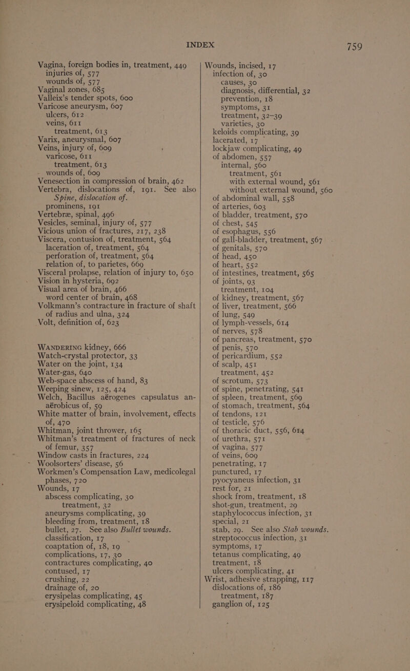 injuries of, 577 wounds of, 577 Vaginal zones, 685 Valleix’s tender spots, 600 Varicose aneurysm, 607 ulcers, 612 veins, 611 treatment, 613 Varix, aneurysmal, 607 Veins, injury of, 609 varicose, 611 treatment, 613 wounds of, 609 Venesection in compression of brain, 462 Vertebra, dislocations of, to1. See also Spine, dislocation of. prominens, 191 Vertebre, spinal, 496 Vesicles, seminal, injury of, 577 Vicious union of fractures, 217, 238 Viscera, contusion of, treatment, 564 laceration of, treatment, 564 perforation of, treatment, 564 relation of, to parietes, 669 Visceral prolapse, relation of injury to, 650 Vision in hysteria, 692 Visual area of brain, 466 word center of brain, 468 Volkmann’s contracture in fracture of shaft of radius and ulna, 324 Volt, definition of, 623 WANDERING kidney, 666 Watch-crystal protector, 33 Water on the joint, 134 Water-gas, 640 Web-space abscess of hand, 83 Weeping sinew, 125, 424 Welch, Bacillus aérogenes capsulatus an- aérobicus of, 59 White matter of brain, involvement, effects of, 470 Whitman, joint thrower, 165 Whitman’s treatment of fractures of neck of femur, 357 Window casts in fractures, 224 Woolsorters’ disease, 56 Workmen’s Compensation Law, medicolegal phases, 720 Wounds, 17 abscess complicating, 30 treatment, 32 aneurysms complicating, 39 bleeding from, treatment, 18 bullet, 27. See also Bullet wounds. classification, 17 coaptation of, 18, 19 complications, 17, 30 contractures complicating, 40 contused, 17 crushing, 22 drainage of, 20 erysipelas complicating, 45 erysipeloid complicating, 48 759 infection of, 30 causes, 30 diagnosis, differential, 32 prevention, 18 symptoms, 31 treatment, 32-39 varieties, 30 keloids complicating, 39 lacerated, 17 © lockjaw complicating, 49 of abdomen, 557 internal, 560 treatment, 561 with external wound, 561 without external wound, 560 of abdominal wall, 558 of arteries, 603 of bladder, treatment, 570 of chest, 545 of esophagus, 556 of gall-bladder, treatment, 567 of genitals, 570 of head, 450 of heart, 552 of intestines, treatment, 565 of joints, 93 treatment, 104 of kidney, treatment, 567 of liver, treatment, 566 of lung, 549 of lymph-vessels, 614 of nerves, 578 of pancreas, treatment, 570 of penis, 570 of pericardium, 552 of scalp, 451 treatment, 452 of scrotum, 573 of spine, penetrating, 541 of spleen, treatment, 569 of stomach, treatment, 564 of tendons, 121 of testicle, 576 of thoracic duct, 556, 614 of urethra, 571 of vagina, 577 of veins, 609 penetrating, 17 punctured, 17 pyocyaneus infection, 31 rest for, 21 shock from, treatment, 18 shot-gun, treatment, 29 staphylococcus infection, 31 special, 21 stab, 29. See also Stab wounds. streptococcus infection, 31 symptoms, 17 tetanus complicating, 49 treatment, 18 ulcers complicating, 41 Wrist, adhesive strapping, 117 dislocations of, 186 treatment, 187 ganglion of, 125