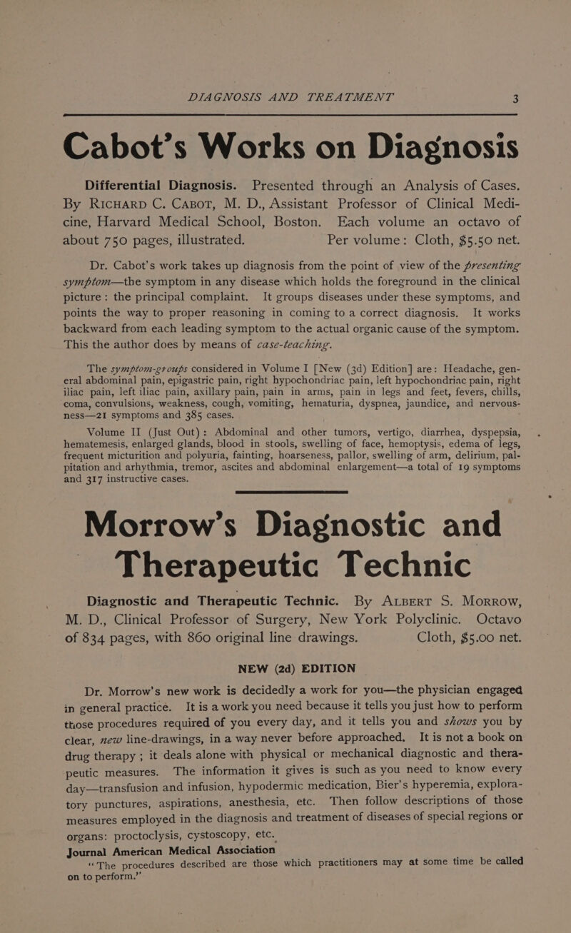 Cabot’s Works on Diagnosis Differential Diagnosis. Presented through an Analysis of Cases. By Ricuarp C. Casot, M. D., Assistant Professor of Clinical Medi- cine, Harvard Medical School, Boston. Each volume an octavo of about 750 pages, illustrated. Per volume: Cloth, $5.50 net. Dr. Cabot’s work takes up diagnosis from the point of view of the presenting symptom—the symptom in any disease which holds the foreground in the clinical picture: the principal complaint. It groups diseases under these symptoms, and points the way to proper reasoning in coming to a correct diagnosis. It works backward from each leading symptom to the actual organic cause of the symptom. This the author does by means of case-teaching. The symptom-groups considered in Volume I [New (3d) Edition] are: Headache, gen- eral abdominal pain, epigastric pain, right hypochondriac pain, left hypochondriac pain, right iliac pain, left iliac pain, axillary pain, pain in arms, pain in legs and feet, fevers, chills, coma, convulsions, weakness, cough, vomiting, hematuria, dyspnea, jaundice, and nervous- ness—2I symptoms and 385 cases. Volume II (Just Out): Abdominal and other tumors, vertigo, diarrhea, dyspepsia, hematemesis, enlarged glands, blood in stools, swelling of face, hemoptysis, edema of legs, frequent micturition and polyuria, fainting, hoarseness, pallor, swelling of arm, delirium, pal- pitation and arhythmia, tremor, ascites and abdominal enlargement—a total of 19 symptoms and 317 instructive cases. Morrow’s Diagnostic and Therapeutic Technic Diagnostic and Therapeutic Technic. By Arpsert S. Morrow, M. D., Clinical Professor of Surgery, New York Polyclinic. Octavo of 834 pages, with 860 original line drawings. Cloth, $5.00 net. NEW (2d) EDITION Dr. Morrow’s new work is decidedly a work for you—the physician engaged in general practice. Itisa work you need because it tells you just how to perform those procedures required of you every day, and it tells you and shows you by clear, zew line-drawings, in a way never before approached. It is not a book on drug therapy ; it deals alone with physical or mechanical diagnostic and thera- peutic measures. The information it gives is such as you need to know every day—transfusion and infusion, hypodermic medication, Bier’s hyperemia, explora- tory punctures, aspirations, anesthesia, etc. Then follow descriptions of those measures employed in the diagnosis and treatment of diseases of special regions or organs: proctoclysis, cystoscopy, etc. Journal American Medical Association “The procedures described are those which practitioners may at some time be called on to perform.”’