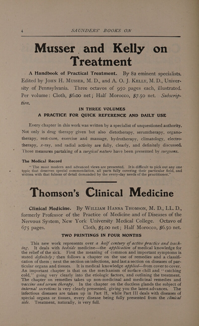 Musser and Kelly on Treatment . A Handbook of Practical Treatment. By 82 eminent specialists. . Edited by Joun H. Musser, M. D., and A. O. J. Ketty, M. D., Univer- sity of Pennsylvania. Three octavos of 950 pages each, illustrated. Per volume: Cloth, $6.00 net; Half Morocco, $7.50 net. Sudscrip-_ ton. IN THREE VOLUMES A PRACTICE FOR QUICK REFERENCE AND DAILY USE Every chapter in this work was written by a specialist of unquestioned authority. Not only is drug therapy given but also dietotherapy, serumtherapy, organo- therapy, rest-cure, exercise and massage, hydrotherapy, climatology, electro- therapy, x-ray, and radial activity are fully, clearly, and definitely discussed. ‘Those measures partaking of a surgical nature have been presented by surgeons. The Medical Record ‘“The most modern and advanced views are presented. Itis difficult to pick out any one | topic that deserves special commendation, all parts fully covering their particular field, and written with that fulness of detail demanded by the every-day needs of the practitioner.”’ Thomson’s Clinical Medicine Clinical Medicine. By Wirtztiam Hanna Tuomson, M. D., LL. D., formerly Professor of the Practice of Medicine and of Diseases of the Nervous System, New York University Medical College. Octavo of 675 pages. Cloth, $5.00 net; Half Morocco, $6.50 net. TWO PRINTINGS IN FOUR MONTHS This new work represents over a half century of active practice and teach- ing. It deals with dedstde medicine—the application of medical knowledge for the relief of the sick. First the meaning of common and important symptoms is stated definitely ; then follows a chapter on the use of remedies and a classifi- cation of them ; next the section on infections, and last a section on diseases of par- ticular organs and tissues. It is medical knowledge aff/zed—from cover to cover. An important chapter is that on the mechanism of surface chill and ‘‘ catching cold,’’ going very clearly into the etiologic factors, and outlining the treatment. The chapter on remedies takes up non-medicinal and medicinal remedies and vaccine and serum therapy. In the chapter on the ductless glands the subject of internal secretions is very clearly presented, giving you the latestadvances. The infectious diseases are taken up in Part If, while Part III deals with diseases of special organs or tissues, every disease being fully presented from the clinical stde. Treatment, naturally, is very full.