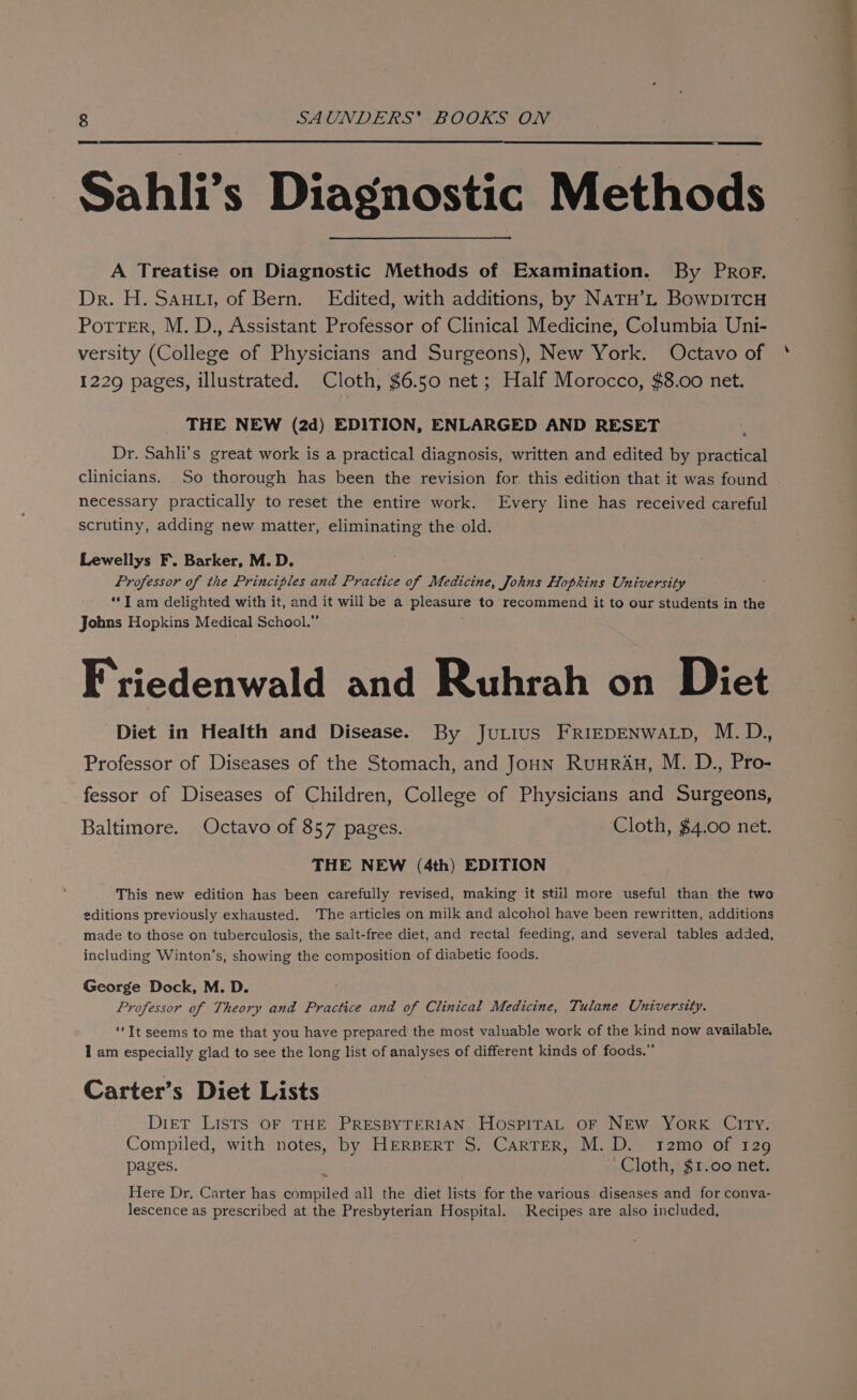 Sahli’s Diagnostic Methods A Treatise on Diagnostic Methods of Examination. By PRor. Dr. H. Santi, of Bern. Edited, with additions, by NATH’L BowpiTcH Potter, M. D., Assistant Professor of Clinical Medicine, Columbia Uni- versity (College of Physicians and Surgeons), New York. Octavo of 1229 pages, illustrated. Cloth, $6.50 net; Half Morocco, $8.00 net. THE NEW (2d) EDITION, ENLARGED AND RESET Dr. Sahli’s great work is a practical diagnosis, written and edited by practical clinicians. So thorough has been the revision for. this edition that it was found . necessary practically to reset the entire work. Every line has received careful scrutiny, adding new matter, eliminating the old. Lewellys F. Barker, M.D. Professor of the Principles and Practice of Medicine, Johns Hopkins University ‘*I am delighted with it, and it will be a pleasure to recommend it to our students in the Johns Hopkins Medical School.” Friedenwald and Ruhrah on Diet Diet in Health and Disease. By Jurius FRIEDENWALD, M.D., Professor of Diseases of the Stomach, and Joun Ruurau, M. D., Pro- fessor of Diseases of Children, College of Physicians and Surgeons, Baltimore. Octavo of 857 pages. Cloth, $4.00 net. THE NEW (4th) EDITION This new edition has been carefully revised, making it stiil more useful than the two editions previously exhausted. The articles on milk and alcohol have been rewritten, additions made to those on tuberculosis, the salt-free diet, and rectal feeding, and several tables added, including Winton’s, showing the composition of diabetic foods. George Dock, M. D. | Professor of Theory and Practice and of Clinical Medicine, Tulane University. ‘‘It seems to me that you have prepared the most valuable work of the kind now available. I am especially glad to see the long list of analyses of different kinds of foods.” Carter’s Diet Lists Diet Lists OF THE PRESBYTERIAN. HospiraL OF NEW YorkK CITy. Compiled, with notes, by HERBERT S. Carter, M.D. t2mo of 129 pages. Cloth, $1.00 net. Here Dr. Carter has compiled all the diet lists for the various diseases and for conva- lescence as prescribed at the Presbyterian Hospital. Recipes are also included,