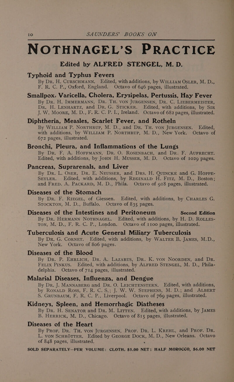 NOTHNAGEL’S PRACTICE Edited by ALFRED STENGEL, M. D. Typhoid and Typhus Fevers By Dr. H. CURSCHMANN. Edited, with additions, by WILLIAM OSLER, M. D., F. R. C. P., Oxford, England. Octavo of 646 pages, illustrated. Smallpox, Varicella, Cholera, Erysipelas, Pertussis, Hay Fever By Dr. H. IMMERMANN, DR. TH. VON JURGENSEN, DR. C. LIEBERMEISTER, Dr. H. LENHARTZ, and Dr. G. STICKER. Edited, with additions, by Sir J. W. Moore, M. D., F. R. C. P. I., Ireland. Octavo of 682 pages, illustrated. Diphtheria, Measles, Scarlet Fever, and Rotheln By WILLIAM P,. NortuHrup, M. D., and Dr. TH. VON JURGENSEN. Edited, with additions, by WILLIAM P. NorTHRUuP, M. D., New York. Octavo of 672 pages, illustrated. Bronchi, Pleura, and Inflammations of the Lungs By Dr. F. A. HOFFMANN, DR. O. ROSENBACH, and DR. F. AUFRECHT. Edited, with additions, by JoHN H. Musser, M. D. Octavo of 1029 pages. Pancreas, Suprarenals, and Liver By Dr. L. OsER, Dr. E. NEUSSER, and Drs. H. QUINCKE and G. HOPPE- SEYLER. Edited, with additions, by REGINALD H. Firz, M. D., Boston; and Frep. A. PACKARD, M. D., Phila. Octavo of 918 pages, illustrated. Diseases of the Stomach By Dr. F. RIEGEL, of Giessen. Edited, with additions, by CHARLES G. STockTOoN, M. D., Buffalo. Octavo of 835 pages. Diseases of the Intestines and Peritoneum Second Edition By Dr. HERMANN NOTHNAGEL. Edited, with additions, by H. D. ROLLES- TON, M.:D., F. R. C. P., London. Octavo of 1100 pages, illustrated. Tuberculosis and Acute General Miliary Tuberculosis By Dr. G. CoRNET. Edited, with additions, by WALTER B, JAMES, M.D., New York. Octavo of 806 pages. Diseases of the Blood By Dr. P. EHRLICH, Dr. A. Lazarus, Dr. K. VON NOORDEN, and DR. FELIx Pinkus. Edited, with additions, by ALFRED STENGEL, M. D., Phila- delphia. Octavo of 714 pages, illustrated. Malarial Diseases, Influenza, and Dengue By Dr. J. MANNABERG and Dr. O. LEICHTENSTERN. Edited, with additions, by RoNALD Ross, F. R. C. S,; J. W. W. STEPHENS, M. D.; and ALBERT S. GRUNBAUM, F, R. C. P., Liverpool. Octavo of 769 pages, illustrated. Kidneys, Spleen, and Hemorrhagic Diatheses By Dr. H. SENATOR and Dr. M. LirTEN. Edited, with additions, by JAMES B. HERRICK, M. D., Chicago. Octavo of 815 pages, illustrated. Diseases of the Heart By Pror. Dr. TH. VON JURGENSEN, ProF. Dr. L. KREHL, and PrRoF. DR. L. VON SCHROTTER. Edited by GEORGE Dock, M. D., New Orleans. Octavo of 848 pages, illustrated. weir SOLD SEPARATELY—PER VOLUME: CLOTH, $5.00 NET; HALF MOROCCO, $6.00 NET