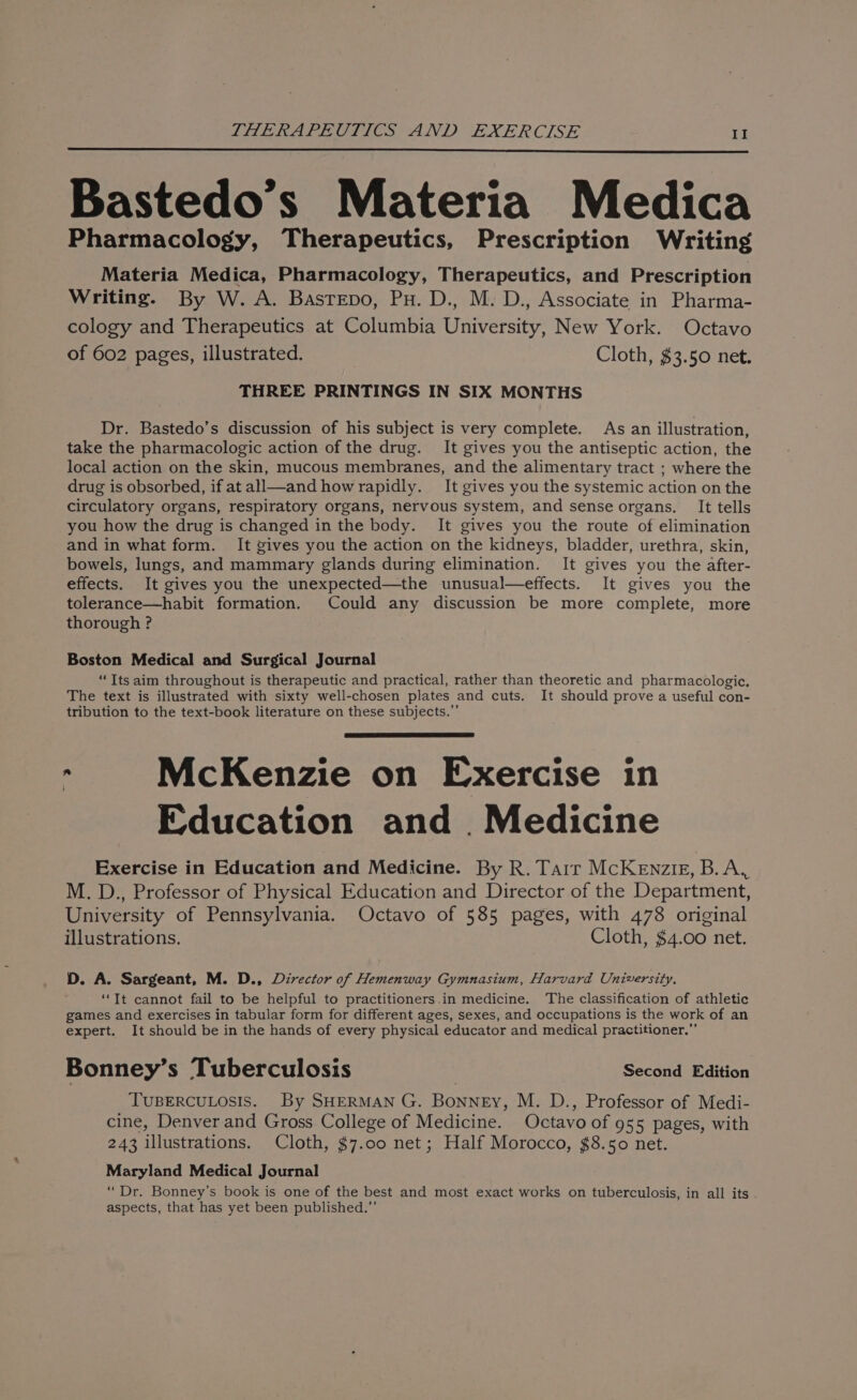 Bastedo’s Materia Medica Pharmacology, Therapeutics, Prescription Writing Materia Medica, Pharmacology, Therapeutics, and Prescription Writing. By W. A. Basrepo, Px. D., M. D., Associate in Pharma- cology and Therapeutics at Columbia University, New York. Octavo of 602 pages, illustrated. Cloth, $3.50 net. THREE PRINTINGS IN SIX MONTHS Dr. Bastedo’s discussion of his subject is very complete. As an illustration, take the pharmacologic action of the drug. It gives you the antiseptic action, the local action on the skin, mucous membranes, and the alimentary tract ; where the drug is obsorbed, if atall—and howrapidly. It gives you the systemic action on the circulatory organs, respiratory organs, nervous system, and sense organs. It tells you how the drug is changed in the body. It gives you the route of elimination and in what form. It gives you the action on the kidneys, bladder, urethra, skin, bowels, lungs, and mammary glands during elimination. It gives you the after- effects. It gives you the unexpected—the unusual—effects. It gives you the tolerance—habit formation. Could any discussion be more complete, more thorough ? Boston Medical and Surgical Journal “Its aim throughout is therapeutic and practical, rather than theoretic and pharmacologic. The text is illustrated with sixty well-chosen plates and cuts. It should prove a useful con- tribution to the text-book literature on these subjects.” McKenzie on Exercise in Education and. Medicine Exercise in Education and Medicine. By R. Tarr McKeEnzig, B.A, M. D., Professor of Physical Education and Director of the Department, University of Pennsylvania. Octavo of 585 pages, with 478 original illustrations. Cloth, $4.00 net. D. A. Sargeant, M. D., Director of Hemenway Gymnasium, Harvard University. ‘It cannot fail to be helpful to practitioners.in medicine. The classification of athletic games and exercises in tabular form for different ages, sexes, and occupations is the work of an expert. It should be in the hands of every physical educator and medical practitioner.” Bonney’s Tuberculosis Second Edition TUBERCULOSIS. By SHERMAN G. Bonney, M. D., Professor of Medi- cine, Denver and Gross College of Medicine. Octavo of 955 pages, with 243 illustrations. Cloth, $7.00 net; Half Morocco, $8.50 net. Maryland Medical Journal “Dr. Bonney’s book is one of the best and most exact works on tuberculosis, in all its aspects, that has yet been published.”’