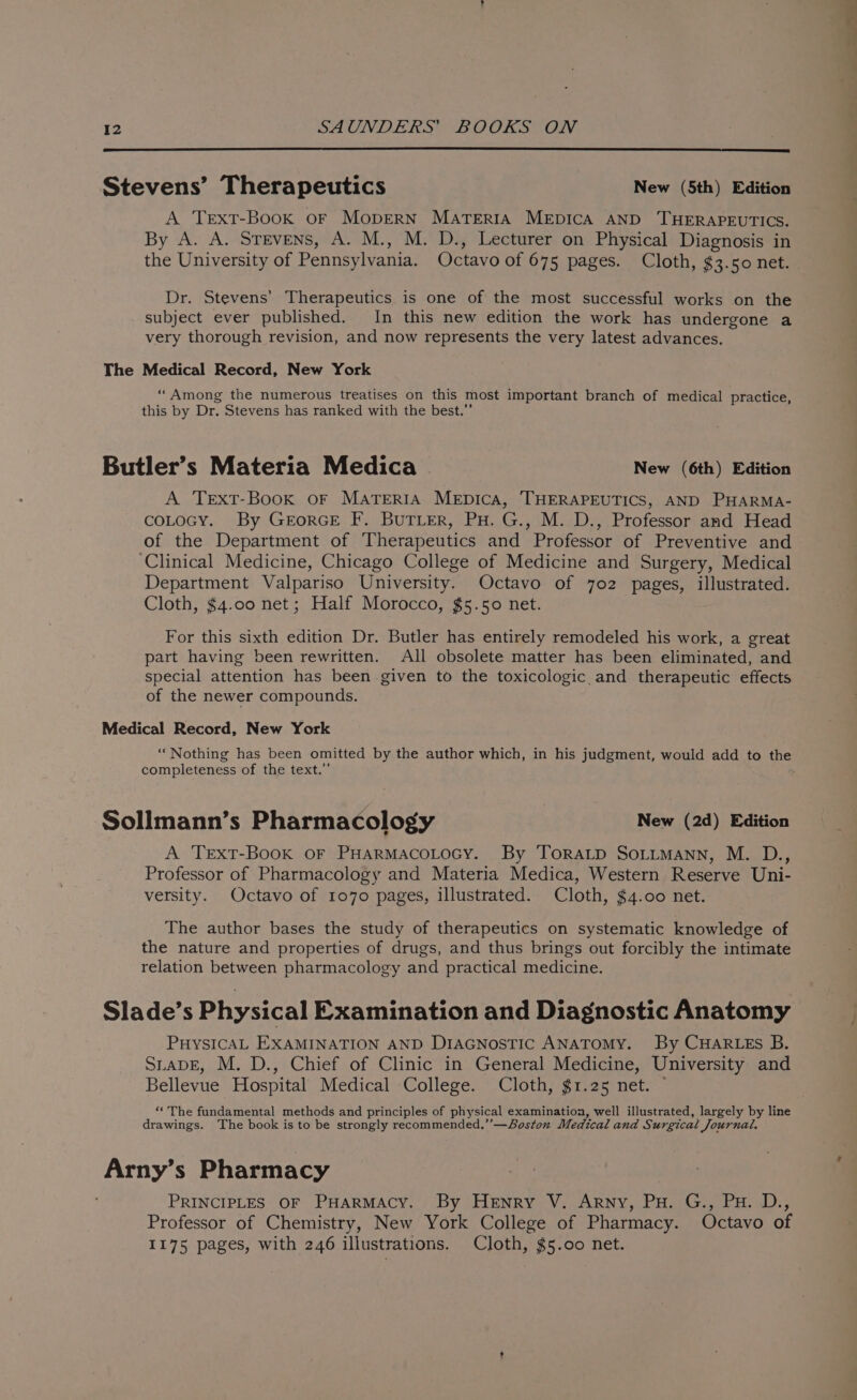 Stevens’ Therapeutics New (5th) Edition A Trext-Book oF MODERN MATERIA MEDICA AND THERAPEUTICS. By A. A. Stevens, A. M., M. D., Lecturer on Physical Diagnosis in the University of Pennsylvania. Octavo of 675 pages. Cloth, $3.50 net. Dr. Stevens’ Therapeutics is one of the most successful works on the subject ever published. In this new edition the work has undergone a very thorough revision, and now represents the very latest advances. The Medical Record, New York ‘“Among the numerous treatises on this most important branch of medical practice, this by Dr. Stevens has ranked with the best.”’ Butler’s Materia Medica | New (6th) Edition A TExtT-Book oF MATERIA MEDICA, THERAPEUTICS, AND PHARMA- coLocy. By GrorGE F. BuTLer, Pu. G., M. D., Professor and Head of the Department of Therapeutics and Professor of Preventive and ‘Clinical Medicine, Chicago College of Medicine and Surgery, Medical Department Valpariso University. Octavo of 702 pages, illustrated. Cloth, $4.00 net; Half Morocco, $5.50 net. For this sixth edition Dr. Butler has entirely remodeled his work, a great part having been rewritten. All obsolete matter has been eliminated, and special attention has been given to the toxicologic and therapeutic effects of the newer compounds. Medical Record, New York “Nothing has been omitted by the author which, in his judgment, would add to the completeness of the text.” Sollmann’s Pharmacology : New (2d) Edition A TextT-Book or PHARMACOLOGY. By ToraLD SoLimMann, M. D., Professor of Pharmacology and Materia Medica, Western Reserve Uni- versity. Octavo of 1070 pages, illustrated. Cloth, $4.00 net. The author bases the study of therapeutics on systematic knowledge of the nature and properties of drugs, and thus brings out forcibly the intimate relation between pharmacology and practical medicine. Slade’s Physical Examination and Diagnostic Anatomy PHYSICAL EXAMINATION AND DiaGnostTic ANATOMY. By CHARLES B. SLADE, M. D., Chief of Clinic in General Medicine, University and Bellevue Hospital Medical ‘College. Cloth, $1.25 net. © “*The fundamental methods and principles of physical examination, well illustrated, largely by line drawings. The book is to be strongly recommended.’’—Soston Medical and Surgical Journal. Arny’s Pharmacy PRINCIPLES OF PHARMACY. By Henry V. Arny, Pu. G., Pu. D., Professor of Chemistry, New York College of Pharmacy. Octavo of 1175 pages, with 246 illustrations. Cloth, $5.00 net.