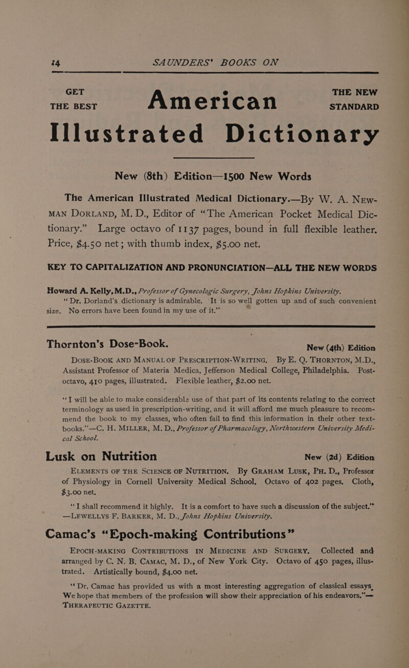 GET THE NEW THE BEST Am erican STANDARD Illustrated Dictionary New (8th) Edition—1500 New Words The American Illustrated Medical Dictionary.—By W. A. New- MAN DortanD, M. D., Editor of “The American Pocket Medical Dic- tionary.” Large octavo of 1137 pages, bound in full flexible leather. Price, $4.50 net; with thumb index, $5.00 net. KEY TO CAPITALIZATION AND PRONUNCIATION—ALL THE NEW WORDS Howard A. Kelly, M.D., Professor of Gynecologic Surgery, Johns Hopkins University. “Dr. Dorland’s dictionary is admirable. ‘It is so well gotten up and of such convenient size. No errors have been found in my use of it.”’ Thornton’s Dose-Book. New (4th) Edition DosE-BooK AND MANUALOF PRESCRIPTION-WRITING, By E. Q. THORNTON, M.D., Assistant Professor of Materia Medica, Jefferson Medical College, Philadelphia. Post- octavo, 410 pages, illustrated. Flexible leather, $2.00 net. ‘‘T will be able to make considerable use of that part of its contents relating to the correct terminology as used in prescription-writing, and it will afford me much pleasure to recom- mend the book to my classes, who often fail to find this information in their other text- books.’’—C. H. MILLER, M.D., Professor of Pharmacology, Northwestern University Medi- cal School. Lusk on Nutrition New (2d) Edition ELEMENTS OF THE SCIENCE OF NUTRITION. By GRAHAM Lusk, PH. D., Professor of Physiology in Cornell University Medical School, Octavo of 402 pages, Cloth, $3.00 net, ‘‘T shall recommend it highly. It is a comfort to have such a discussion of the subject.” —LFWELLYS F, BARKER, M. D., Johus Hopkins University. Camac’s “Epoch-making Contributions” EPOCH-MAKING CONTRIBUTIONS IN MEDICINE AND SURGERY. Collected and arranged by C. N. B. Camac, M. D., of New York City. Octavo of 450 pages, illus- trated. Artistically bound, $4.00 net. ‘* Dr. Camac has provided us with a most interesting aggregation of classical essays, We hope that members of the profession will show their appreciation of his endeavors,”— THERAPEUTIC GAZETTE.