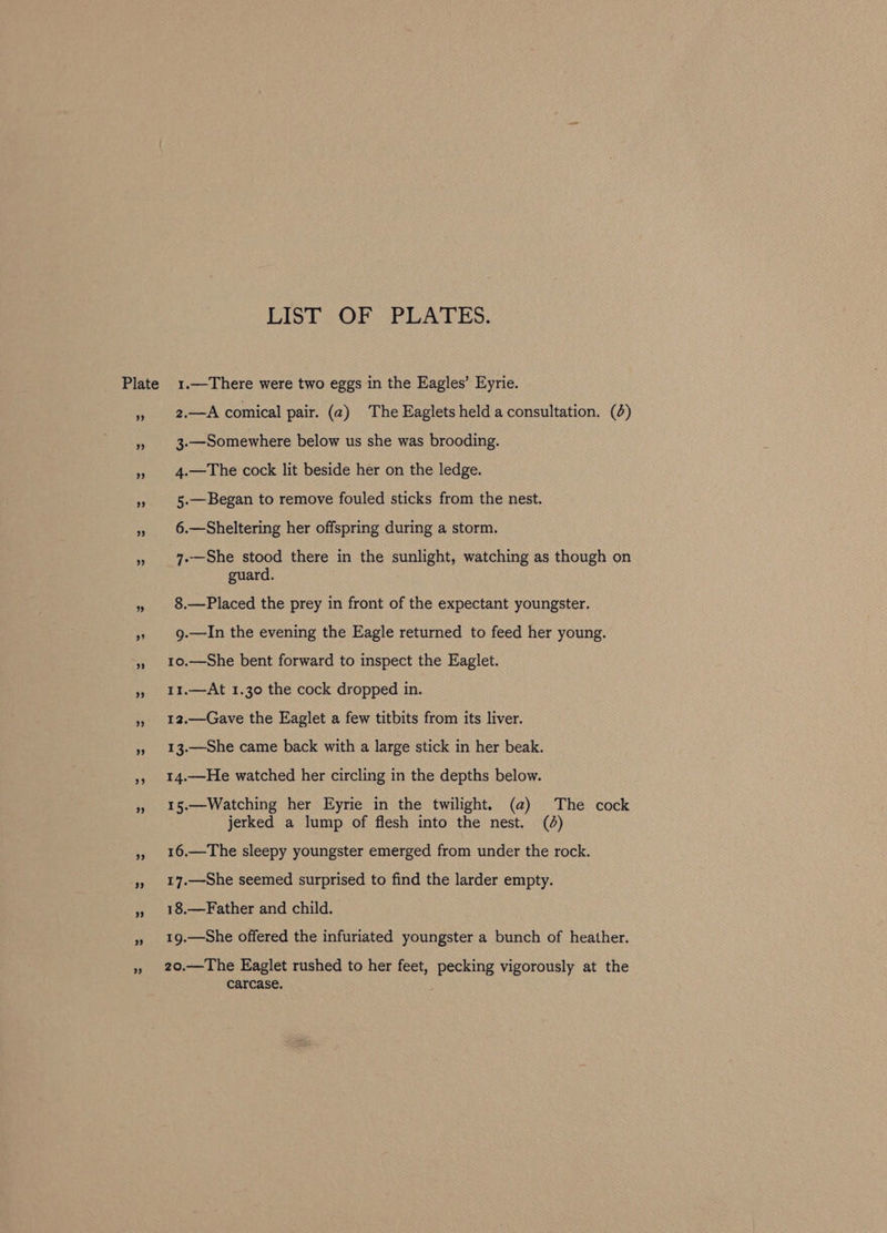 Plate LIST OF PLATES. 1.—There were two eggs in the Eagles’ Eyrie. 2.—A comical pair. (a2) The Eaglets held a consultation. (4) 3-—Somewhere below us she was brooding. 4.—The cock lit beside her on the ledge. 5.—Began to remove fouled sticks from the nest. 6.—Sheltering her offspring during a storm. 7.—She stood there in the sunlight, watching as though on guard. 8.—Placed the prey in front of the expectant youngster. 9.—In the evening the Eagle returned to feed her young. 1o.—She bent forward to inspect the Eaglet. 11.—At 1.30 the cock dropped in. 12.—Gave the Eaglet a few titbits from its liver. 13.—She came back with a large stick in her beak. 14.—He watched her circling in the depths below. 15.—Watching her Eyrie in the twilight. (a) The cock jerked a lump of flesh into the nest. (0d) 16.—The sleepy youngster emerged from under the rock. 17.—She seemed surprised to find the larder empty. 18.—Father and child. 19.—She offered the infuriated youngster a bunch of heather. 20.—The Eaglet rushed to her feet, pecking vigorously at the carcase.