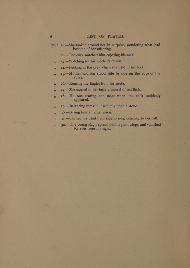 become of her offspring. 22.—The cock watched him enjoying his meal. 23.—Watching for his mother’s return. 24.—Pecking at the prey which she held in her foot. 25.—Mother and son stood side by side on the edge of the abyss. 26.—Rousing the Eaglet from his siesta. 27.—She carried in her beak a morsel of red flesh. 28.—He was tearing the meat when the cock suddenly appeared. 29.—Balancing himself insecurely upon a stone. 30.—Giving him a flying lesson. 31.—Turned his head from side to side, listening to her call. 32.—The young Eagle spread out his giant wings, and vanished for ever from my sight.