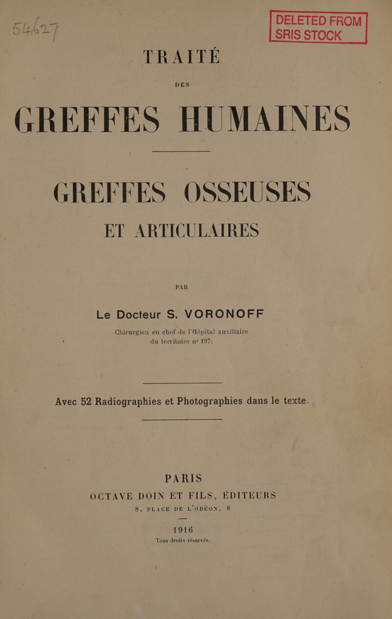 re Ne DELETED FROM 5627 SRIS STOCK “Me LPRANEPES DES GREFFES HUMAINES | GREFFES OSSEUSES ET ARTICULAIRES PAR Le Docteur S. VORONOFF Chirurgien en chef de l'Hôpital auxiliaire du territoire ne 197. Avec 52 Radiographies et Photographies dans le texte. PARIS OCTAVE DOIN ET FILS, ÉDITEURS 8, PLACE DEIMODEUN, 5 1916 Tous droits réservés