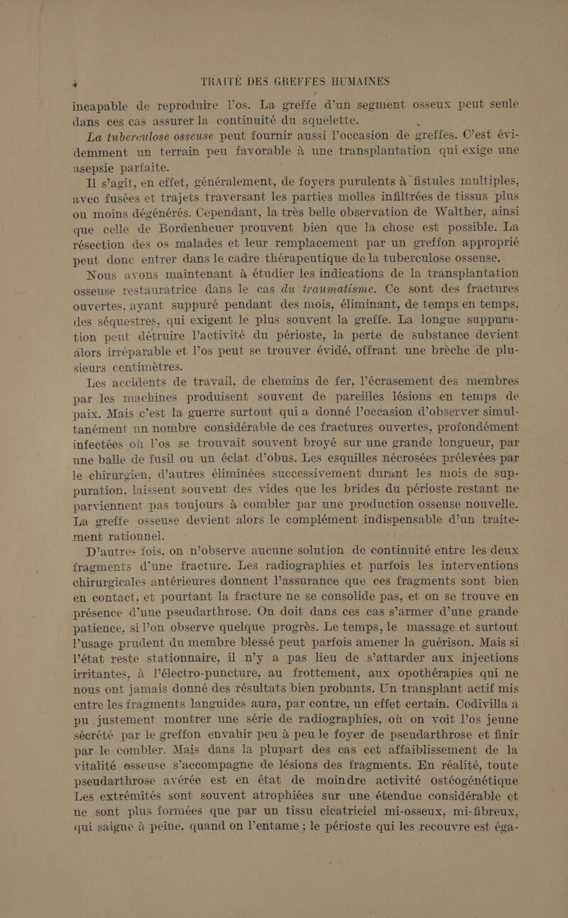 incapable de reproduire l'os. La greffe d’un segment osseux peut seule dans ces cas assurer la continuité du squelette. La tuberculose osseuse peut fournir aussi l’occasion de greffes. C’est évi- demment un terrain peu favorable à une transplantation qui exige une asepsie parfaite. I1 s’agit, en effet, généralement, de SR purulents à fistules multiples, avec fusées et trajets traversant les parties molles infiltrées de tissus plus ou moins dégénérés. Cependant, la très belle observation de Walther, ainsi que celle de Bordenheuer prouvent bien que la chose est possible. La résection des os malades et leur remplacement par un greffon approprié peut donc entrer dans le cadre thérapeutique de la tuberculose osseuse. Nous avons maintenant à étudier les indications de la transplantation osseuse restauratrice dans le cas du traumatisme. Ce sont des fractures ouvertes, ayant suppuré pendant des mois, éliminant, de temps en temps, ces séquestres, qui exigent le plus souvent la greffe. La longue suppura- tion peut détruire l’activité du périoste, la perte de substance devient lors irréparable et l’os peut se trouver évidé, offrant une brèche de plu- sieurs centimètres. Les accidents de travail, de chemins de fer, l’écrasement des membres par les machines produisent souvent de pareilles lésions en temps de paix. Mais c’est la guerre surtout qui a donné l’occasion d'observer simul- tanément un nombre considérable de ces fractures ouvertes, profondément infectées où l’os se trouvait souvent broyé sur une grande longueur, par une balle de fusil ou ur éclat d’obus. Les esquilles nécrosées prélevées par le chirurgien, d’autres éliminées successivement durant les mois de sup- puration, laissent souvent des vides que les brides du périoste restant ne parviennent pas toujours à combler par une production osseuse nouvelle. La greffe osseuse devient alors le complément indispensable d’un traite- ment rationnel. D'autres fois, on n’observe aucune solution de continuité entre les deux fragments d'une fracture. Les radiographies et parfois les interventions chirurgicales antérieures donnent l’assurance que ces fragments sont bien en contact, et pourtant la fracture ne se consolide pas, et on se trouve en présence d’une pseudarthrose. On doit dans ces cas s’armer d’une grande patience, si l’on observe quelque progrès. Le temps, le massage et surtout l'usage prudent du membre blessé peut parfois amener la guérison. Mais si l’état reste stationnaire, il n’y à pas lieu de s’attarder aux injections irritantes, à l’électro-puncture, au frottement, aux opothérapies qui ne nous ont jamais donné des résultats bien probants. Un transplant actif mis entre les fragments languides aura, par contre, un effet certain. Codivilla a pu justement montrer une série de radiographies, où on voit l’os jeune sécrété par ie greffon envahir peu à peu le foyer de pseudarthrose et finir par.le combler. Mais dans la plupart des cas cet affaiblissement de la vitalité osseuse s'accompagne de lésions des fragments. En réalité, toute pseudarthrose avérée est en état de moindre activité ostéogénétique Les extrémités sont souvent atrophiées sur une étendue considérable et ne sont plus formées que par un tissu cicatriciel mi-osseux, mi-fibreux, qui saigne à peine, quand on l’entame ; le périoste qui les recouvre est éga-