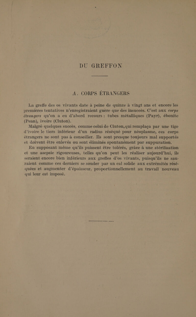 DU GREFFON A. CORPS ÉTRANGERS La greffe des os vivants date à peine de quinze à vingt ans et encore les premières tentatives n’enregistraient guère que des insuceès. C’est aux corps étrangers qu’on à eu d’abord recours : tubes métalliques (Payr), ébonite (Pean), ivoire (Cluton). | Malgré quelques succès, comme celui de Cluton,qui remplaça par une tige d'ivoire le tiers inférieur d’un radius réséqué pour néoplasme, ces corps étrangers ne sont pas à conseiller. Ils sont presque toujours mal supportés et doivent être enlevés ou sont éliminés spontanément par suppuration. En supposant même qu’ils puissent être tolérés, grâce à une stérilisation et une asepsie rigoureuses, telles qu’on peut les réaliser aujourd’hui, ils seraient encore bien inférieurs aux greffes d’os vivants, puisqu'ils ne sau- raient comme ces derniers se souder par un cal solide aux extrémités résé- quées et augmenter d'épaisseur, proportionnellement au travail nouveau qui leur est imposé.